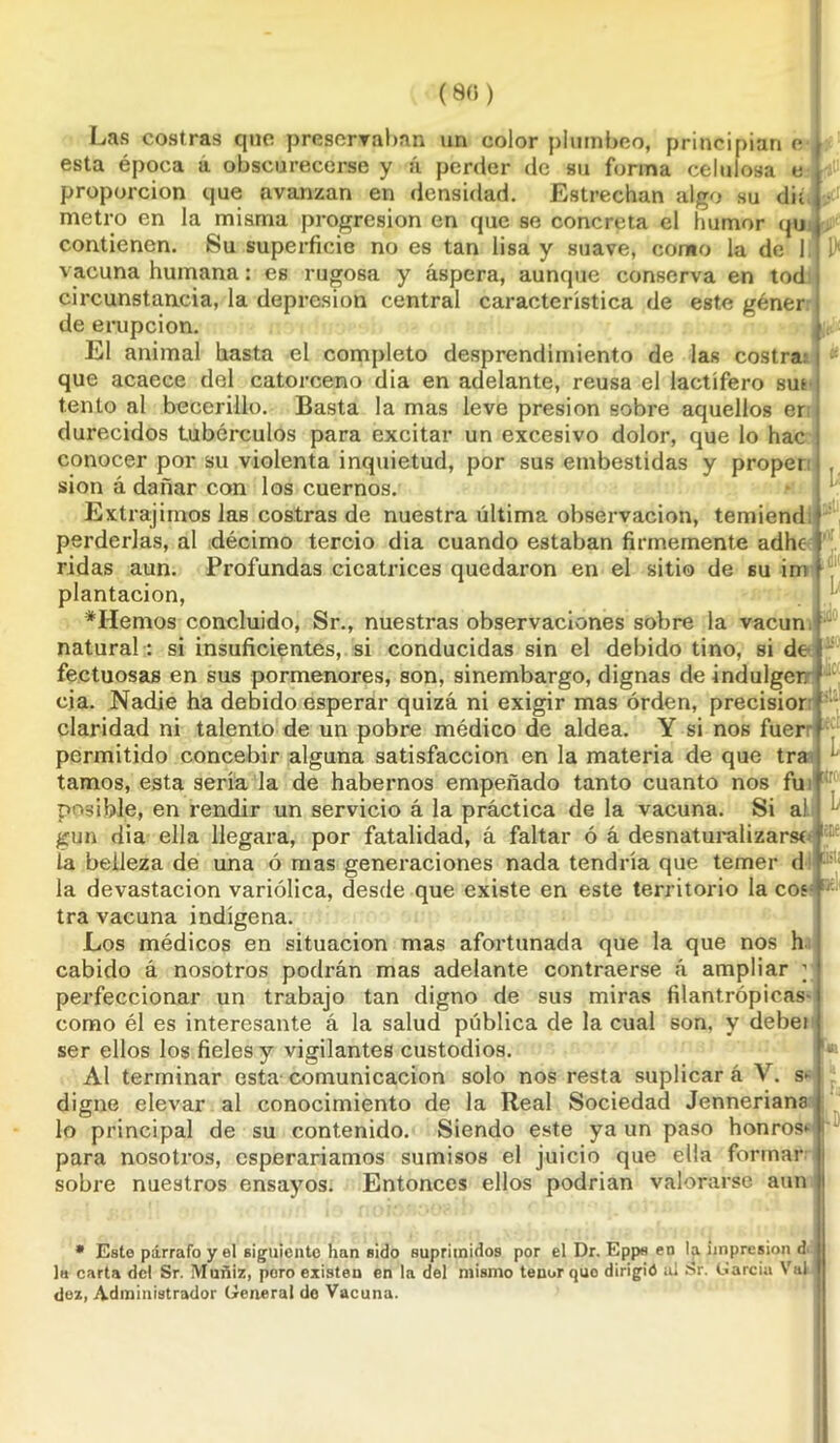 (80) ser Las costras que preservaban un color plúmbeo, principian e , esta época a obscurecerse y á perder de su forma celulosa e proporción que avanzan en densidad. Estrechan algo su dii metro en la misma progresión en que se concreta el humor qu contienen. Su superficie no es tan lisa y suave, como la de I vacuna humana: es rugosa y áspera, aunque conserva en tod circunstancia, la depresión central característica de este géner . de erupción. El animal hasta el completo desprendimiento de las costra: que acaece del catorceno dia en adelante, reusa el lactífero sut i tentó al becerillo. Basta la mas leve presión sobre aquellos er durecidos tubérculos para excitar un excesivo dolor, que lo hac j conocer por su violenta inquietud, por sus embestidas y proper sion á dañar con los cuernos. Extrajimos las costras de nuestra última observación, temiend perderlas, al décimo tercio dia cuando estaban firmemente adhe ridas aun. Profundas cicatrices quedaron en el sitio de su im plantación, ♦Hemos concluido, Sr., nuestras observaciones sobre la vacun natural: si insuficientes, si conducidas sin el debido tino, si de fectuosas en sus pormenores, son, sinembargo, dignas de indulger. cia. Nadie ha debido esperar quizá ni exigir mas orden, precisión claridad ni talento de un pobre médico de aldea. Y si nos fuer permitido concebir alguna satisfacción en la materia de que tra U tamos, esta sería la de habernos empeñado tanto cuanto nos fu posible, en rendir un servicio á la práctica de la vacuna. Si a) gun dia ella llegara, por fatalidad, á faltar ó á desnaturalizarse' 1 ■ la belleza de una ó mas generaciones nada tendría que temer d üil; la devastación variólica, desde que existe en este territorio la eos'ÍJ tra vacuna indígena. Los médicos en situación mas afortunada que la que nos h cabido á nosotros podrán mas adelante contraerse á ampliar ; perfeccionar un trabajo tan digno de sus miras filantrópicas- como él es interesante á la salud pública de la cual son. y debei ser ellos los fieles y vigilantes custodios. Al terminar esta comunicación solo nos resta suplicar á V. s*- digne elevar al conocimiento de la Real Sociedad Jenneriana lo principal de su contenido. Siendo este ya un paso honrosa para nosotros, esperaríamos sumisos el juicio que ella formar sobre nuestros ensayos. Entonces ellos podrían valorarse aun * Este párrafo y el siguiente han sido suprimidos por el Dr. Epps en la impresión d a carta del Sr. Muñiz, poro existen en la del mismo tenor quo dirigió ai Sr. (jarcia Val la carta del Sr. iVluñiz, poro dez, Administrador General de Vacuna. L L