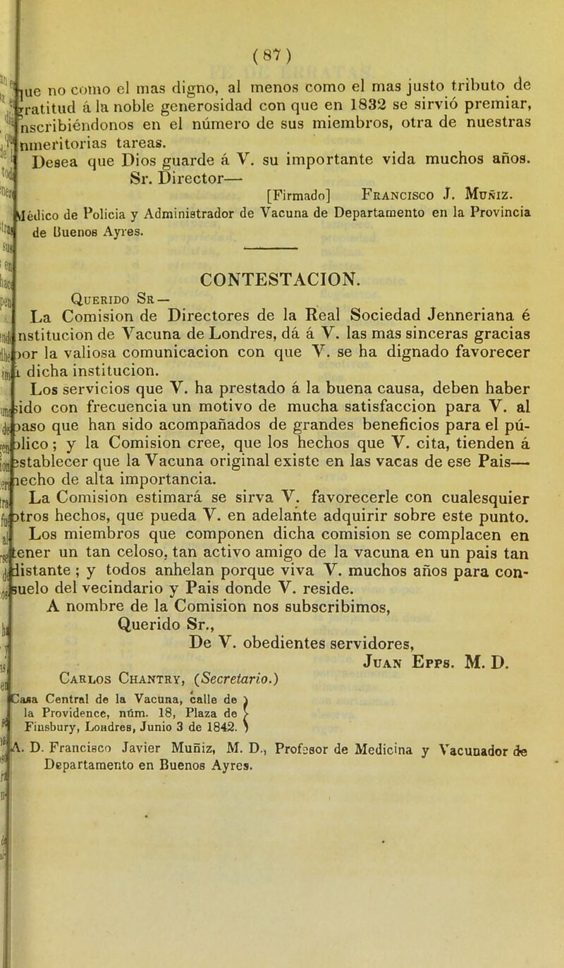 ,ue no como el mas digno, al menos como el mas justo tributo de • rratitud ala noble generosidad con que en 1832 se sirvió premiar, nscribiéndonos en el número de sus miembros, otra de nuestras nmeritorias tareas. Desea que Dios guarde á V. su importante vida muchos años. Sr. Director— [Firmado] Francisco J. Müñiz. Médico de Policía y Administrador de Vacuna de Departamento en la Provincia de Uuenos Ayres. ■'«ti «ai 81» ;ea haci pe» 'Dé mi i li > CONTESTACION. Querido Sr — La Comisión de Directores de la Real Sociedad Jenneriana é nstitucion de Vacuna de Londres, dá á V. las mas sinceras gracias >or la valiosa comunicación con que V. se ha dignado favorecer dicha institución. Los servicios que V. ha prestado á la buena causa, deben haber ido con frecuencia un motivo de mucha satisfacción para V. al jaso que han sido acompañados de grandes beneficios para el pú- ilico; y la Comisión cree, que los hechos que V. cita, tienden á stablecer que la Vacuna original existe en las vacas de ese Pais— Jri lecho de alta importancia. La Comisión estimará se sirva V. favorecerle con cualesquier Hjj itros hechos, que pueda V. en adelante adquirir sobre este punto. Los miembros que componen dicha comisión se complacen en ener un tan celoso, tan activo amigo de la vacuna en un pais tan j, listante ; y todos anhelan porque viva V. muchos años para con- .. suelo del vecindario y Pais donde V. reside. A nombre de la Comisión nos subscribimos, Querido Sr., De V. obedientes servidores, Juan Epps. M. D. Carlos Chantry, (Secretario.) Casa Central de la Vacuna, calle de la Providence, núm. 18, Plaza de Fiusbury, Londres, Junio 3 de 1842 A. D. Francisco Javier Muñiz, M. D., Profesor de Medicina y Vacunador de Departamento en Buenos Ayres.