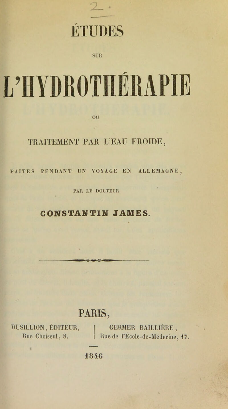 ETUDES SUR OU TRAITEMENT PAR L’EAU FROIDE, FAITES PENDANT UN VOYAGE EN ALLEMAGNE, PAR LE DOCTEUR CONSTANTIN JAMES. PARIS, DUSILLION, ÉDITEUR, Rue Choiseul, 8. GERMER BAILLIÈRE, Rue de l’École-de-Médecine, 17. 184G