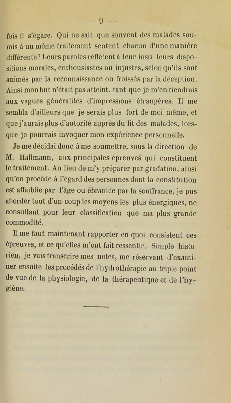 0 — fois il s’égare. Qui ne sait que souvent des malades sou- mis à un môme traitement sentent chacun d’une manière différente Pleurs paroles rétlètent à leur insu leurs dispo- sitions morales, enthousiastes ou injustes, selon qu’ils sont animés par la reconnaissance ou froissés par la déception. Ainsi mon but n’était pas atteint, tant que je m’en tiendrais aux vagues généralités d’impressions étrangères. Il me sembla d’ailleurs que je serais plus fort de moi-même, et que j’aurais plus d’autorité auprès du lit des malades, lors- que je pourrais invoquer mon expérience personnelle. Je me décidai donc âme soumettre, sous la direction de M. Hallmann, aux principales épreuves qui constituent le traitement. Au lieu de m’y préparer par gradation, ainsi qu’on procède à l’égard des personnes dont la constitution est affaiblie par l’âge ou ébranlée par la souffrance, je pus aborder tout d’un coup les moyens les plus énergiques, ne consultant pour leur classification que ma plus grande commodité. lime faut maintenant rapporter en quoi consistent ces épreuves, et ce qu’elles m’ont fait ressentir. Simple histo- rien, je vais transcrire mes notes, me réservant d’exami- ner ensuite les procédés de l'hydrothérapie au triple point de vue de la physiologie, de la thérapeutique et de l’hy- giène.