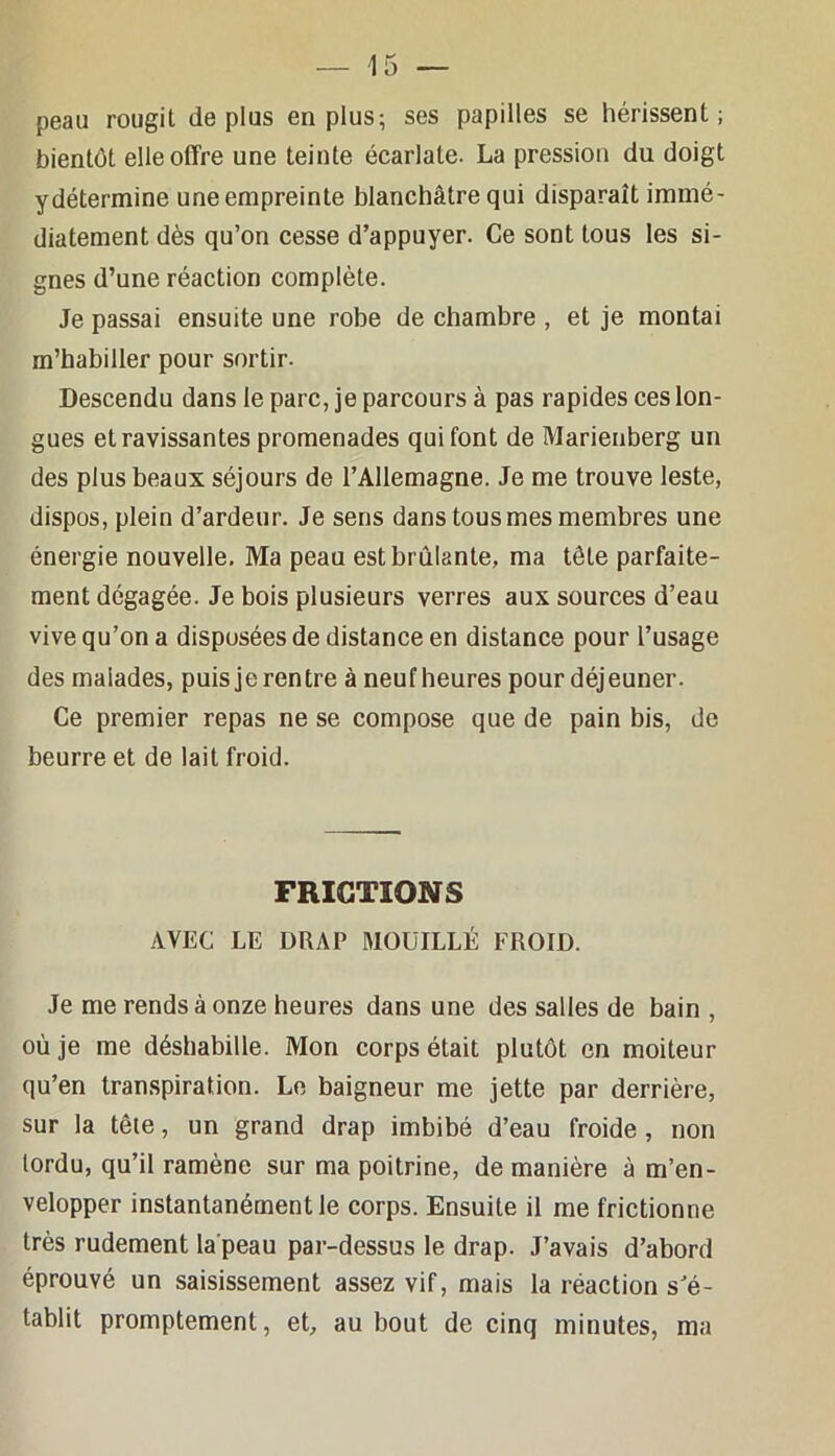 peau rougit déplus en plus; ses papilles se hérissent; bientôt elle offre une teinte écarlate. La pression du doigt ydétermine une empreinte blanchâtre qui disparaît immé- diatement dès qu’on cesse d’appuyer. Ce sont tous les si- gnes d’une réaction complète. Je passai ensuite une robe de chambre , et je montai m’habiller pour sortir. Descendu dans le parc, je parcours à pas rapides ces lon- gues et ravissantes promenades qui font de Marienberg un des plus beaux séjours de l’Allemagne. Je me trouve leste, dispos, plein d’ardeur. Je sens dans tous mes membres une énergie nouvelle. Ma peau est brûlante, ma tête parfaite- ment dégagée. Je bois plusieurs verres aux sources d’eau vive qu’on a disposées de distance en distance pour l’usage des malades, puis je rentre à neuf heures pour déjeuner. Ce premier repas ne se compose que de pain bis, de beurre et de lait froid. FRICTIONS AVEC LE DRAP MOUILLÉ FROID. Je me rends à onze heures dans une des salles de bain , où je me déshabille. Mon corps était plutôt en moiteur qu’en transpiration. Le baigneur me jette par derrière, sur la têie, un grand drap imbibé d’eau froide, non tordu, qu’il ramène sur ma poitrine, de manière à m’en- velopper instantanément le corps. Ensuite il me frictionne très rudement la'peau par-dessus le drap. J’avais d’abord éprouvé un saisissement assez vif, mais la réaction s'é- tablit promptement, et, au bout de cinq minutes, ma