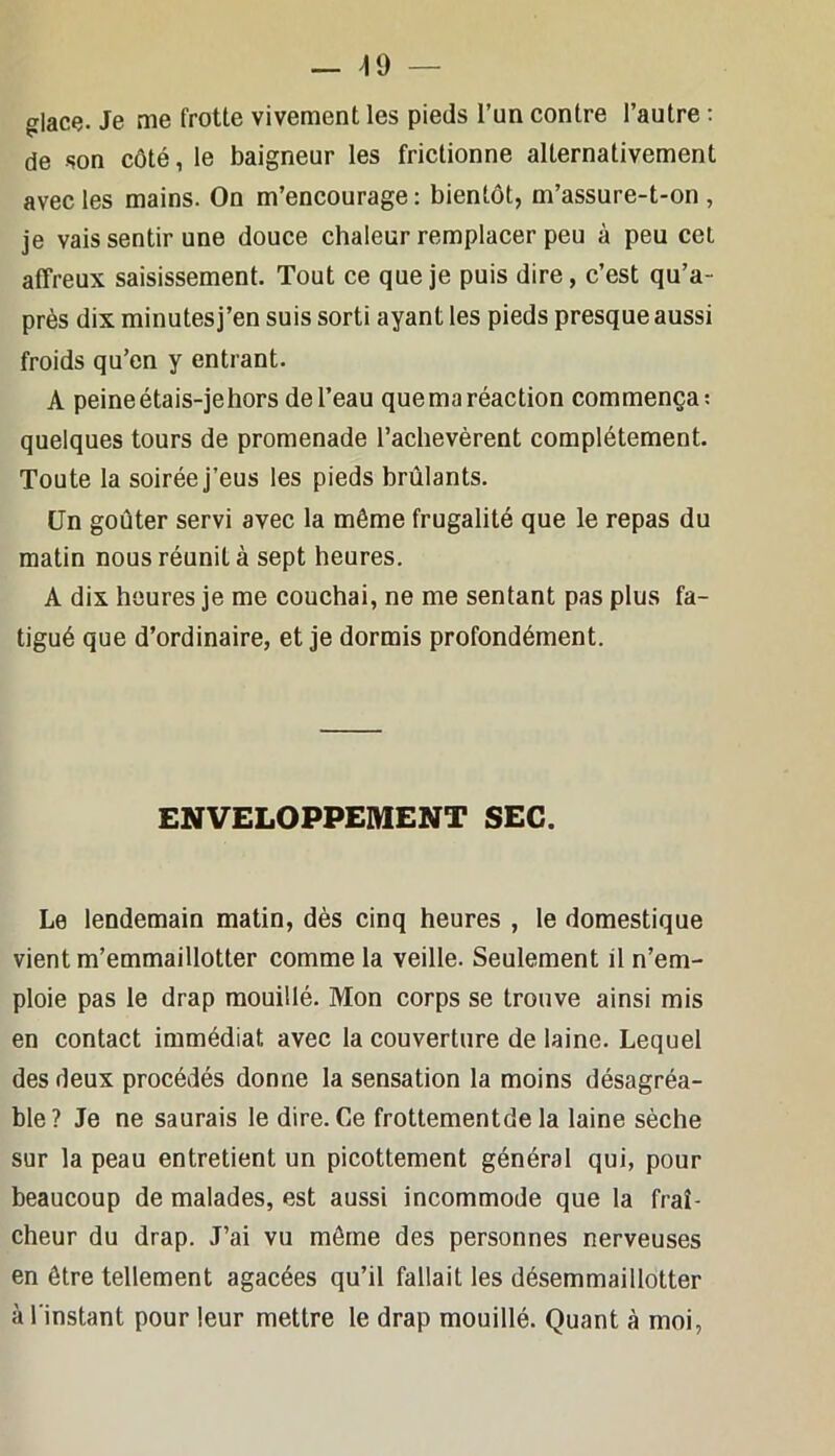 — ^9 — glacç. Je me frotte vivement les pieds l’un contre l’autre : de son côté, le baigneur les frictionne alternativement avec les mains. On m’encourage : bientôt, m’assure-t-on , je vais sentir une douce chaleur remplacer peu à peu cet affreux saisissement. Tout ce que je puis dire, c’est qu’a- près dix minutesj’en suis sorti ayant les pieds presque aussi froids qu’en y entrant. A peine étais-je hors de l’eau quema réaction commença: quelques tours de promenade l’achevèrent complètement. Toute la soirée j’eus les pieds brûlants. Un goûter servi avec la même frugalité que le repas du matin nous réunit à sept heures. A dix heures je me couchai, ne me sentant pas plus fa- tigué que d’ordinaire, et je dormis profondément. ENVELOPPEMENT SEC. Le lendemain matin, dès cinq heures , le domestique vient m’emmaillotter comme la veille. Seulement il n’em- ploie pas le drap mouillé. Mon corps se trouve ainsi mis en contact immédiat avec la couverture de laine. Lequel des deux procédés donne la sensation la moins désagréa- ble? Je ne saurais le dire. Ce frottementde la laine sèche sur la peau entretient un picottement général qui, pour beaucoup de malades, est aussi incommode que la fraî- cheur du drap. J’ai vu môme des personnes nerveuses en être tellement agacées qu’il fallait les désemmaillotter à l'instant pour leur mettre le drap mouillé. Quant à moi,