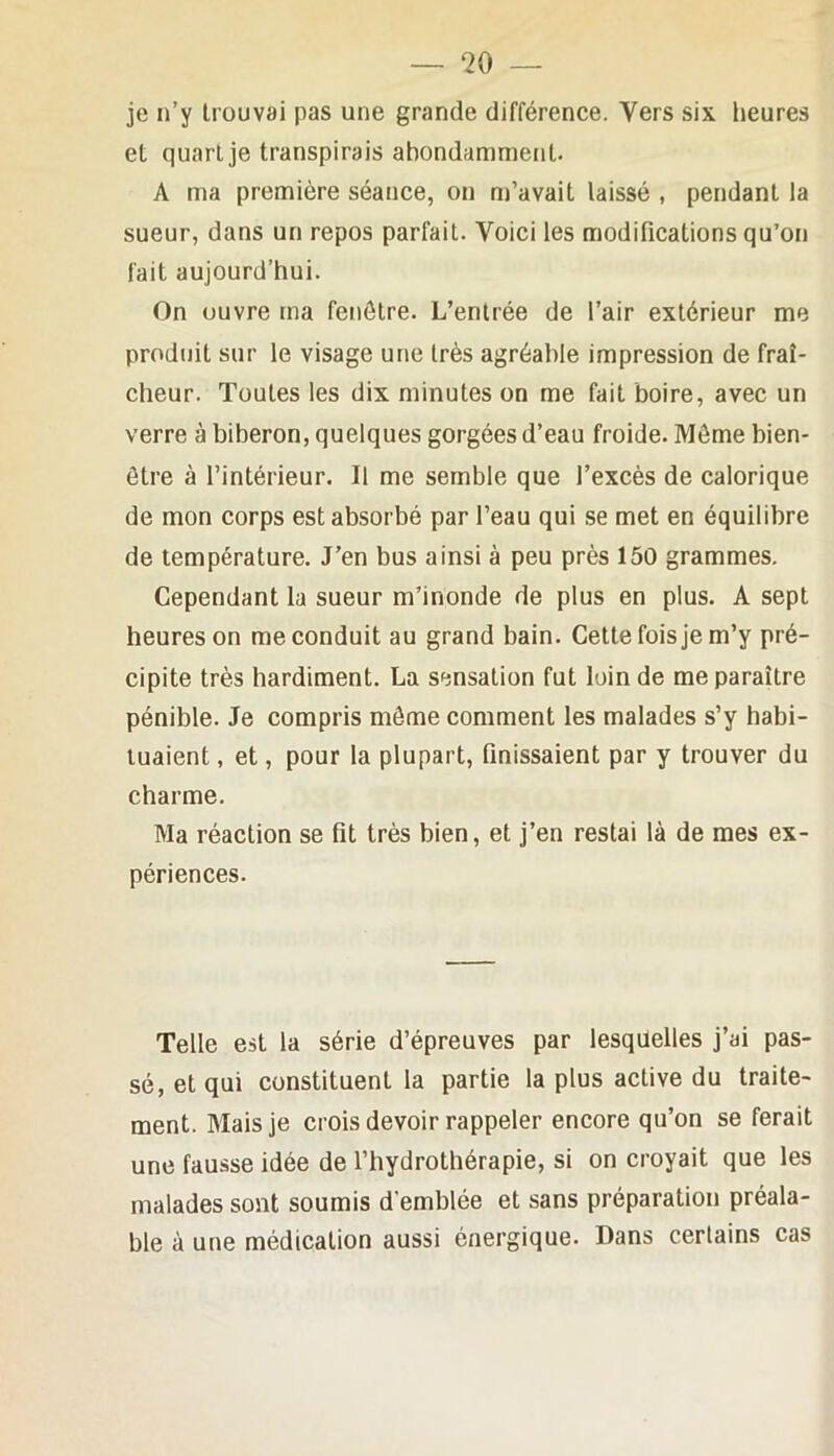 je n’y trouvai pas une grande différence. Vers six heures et quart je transpirais abondamment. A ma première séance, on m’avait laissé , pendant la sueur, dans un repos parfait. Voici les modifications qu’on fait aujourd’hui. On ouvre tna fenêtre. L’entrée de l’air extérieur me produit sur le visage une très agréable impression de fraî- cheur. Toutes les dix minutes on me fait boire, avec un verre à biberon, quelques gorgées d’eau froide. Môme bien- être à l’intérieur. Il me semble que l’excès de calorique de mon corps est absorbé par l’eau qui se met en équilibre de température. J’en bus ainsi à peu près 150 grammes. Cependant la sueur m’inonde de plus en plus. A sept heures on me conduit au grand bain. Cette fois je m’y pré- cipite très hardiment. La sensation fut loin de me paraître pénible. Je compris môme comment les malades s’y habi- tuaient , et, pour la plupart, finissaient par y trouver du charme. Ma réaction se fit très bien, et j’en restai là de mes ex- périences. Telle est la série d’épreuves par lesqdelles j’ai pas- sé, et qui constituent la partie la plus active du traite- ment. Mais je crois devoir rappeler encore qu’on se ferait une fausse idée de l’hydrothérapie, si on croyait que les malades sont soumis d’emblée et sans préparation préala- ble à une médication aussi énergique. Dans certains cas