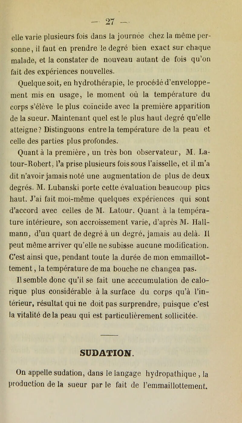 elle varie plusieurs fois dans la journée chez la même per- sonne, il faut en prendre le degré bien exact sur chaque malade, et la constater de nouveau autant de fois qu’on fait des expériences nouvelles. Quelque soit, en hydrothérapie, le procédé d’enveloppe- ment mis en usage, le moment où la température du corps s’élève le plus coïncide avec la première apparition de la sueur. Maintenant quel est le plus haut degré qu’elle atteigne? Distinguons entre la température delà peau et celle des parties plus profondes. Quanta la première, un très bon observateur, M. La- tour-Robert, l’a prise plusieurs fois sous l’aisselle, et il m’a dit n’avoir jamais noté une augmentation de plus de deux degrés. M. Lubanski porte cette évaluation beaucoup plus haut. J’ai fait moi-même quelques expériences qui sont d’accord avec celles de M. Latour. Quant à la tempéra- ture intérieure, son accroissement varie, d’après M. Kall- mann, d’un quart de degré à un degré, jamais au delà. Il peut même arriver qu’elle ne subisse aucune modification. C’est ainsi que, pendant toute la durée de mon emmaillot- tement, la température de ma bouche ne changea pas. Il semble donc qu’il se fait une acccuraulation de calo- rique plus considérable à la surface du corps qu’à l’in- térieur, résultat qui ne doit pas surprendre, puisque c’est la vitalité delà peau qui est particulièrement sollicitée. SUDATION. On appelle sudation, dans le langage hydropathique , la production de la sueur par le fait de l’emmaillottement.