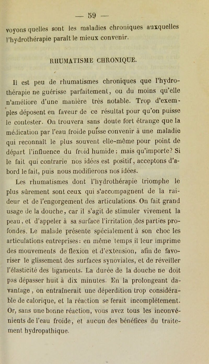 voyons quelles sont les maladies chroniques auxquelles l’hydrothérapie paraît le mieux convenir. RHUMATISME CHRONIQUE. Il est peu de rhumatismes chroniques que l’hydro- thérapie ne guérisse parfaitement, ou du moins qu’elle n’améliore d’une manière très notable. Trop d’exem- ples déposent en faveur de ce résultat pour qu’on puisse le contester. On trouvera sans doute fort étrange que la médication par l’eau froide pufsse convenir à une maladie qui reconnaît le plus souvent elle-même pour point de départ l’influence du froid humide; mais qu’importe? Si le fait qui contrarie nos idées est positif, acceptons d’a- bord le fait, puis nous modifierons nos idées. Les rhumatismes dont l’hydrothérapie triomphe le plus sûrement sont ceux qui s’accompagnent de la rai- deur et de l’engorgement des articulations. On fait grand usage de la douche, car il s’agit de stimuler vivement la peau, et d’appeler à sa surface l’irritation des parties pro- fondes. Le malade présente spécialement à son choc les articulations entreprises: en môme temps il leur imprime des mouvements de flexion et d’extension, afin de favo- riser le glissement des surfaces synoviales, et de réveiller l’élasticité des ligaments. La durée de la douche ne doit pas dépasser huit à dix minutes. En la prolongeant da- vantage , on entraînerait une déperdition trop considéra- ble de calorique, et la réaction se ferait incomplètement. Or, sans une bonne réaction, vous avez tous les inconvé- nients de l’eau froide, et aucun des bénéfices du traite- ment hydropathique.