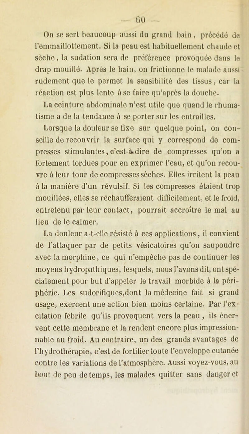 GO — On SC sort beaucoup aussi du grand bain , précédé de remmailloltement. Si la peau est habituellement chaude et sèche, la sudation sera de préférence provoquée dans le drap mouillé. Après le bain, on frictionne le malade aussi rudement que le permet la sensibilité des tissus, car la réaction est plus lente à se faire qu’après la douche. La ceinture abdominale n’est utile que quand le rhuma- tisme a de la tendance à se porter sur les entrailles. Lorsque la douleur se fixe sur quelque point, on con- seille de recouvrir la surface qui y correspond de com- presses stimulantes, c’est-àrdire de compresses qu’on a fortement tordues pour en exprimer l’eau, et qu’on recou- vre à leur tour de compresses sèches. Elles irritent la peau à la manière d’un révulsif. Si les compresses étaient trop mouillées, elles se réchaufferaient dilficilement, et le froid, entretenu par leur contact, pourrait accroître le mal au lieu de le calmer. La douleur a-t-elle résisté à ces applications, il convient de l’attaquer par de petits vésicatoires qu’on saupoudre avec la morphine, ce qui n’empêche pas de continuer les moyens hydropathiques, lesquels, nous l’avons dit, ont spé- cialement pour but d’appeler le travail morbide à la péri- phérie. Les sudorifiques,dont la médecine fait si grand usage, exercent une action bien moins certaine. Par l’ex- citation fébrile qu’ils provoquent vers la peau , ils éner- vent cette membrane et la rendent encore plus impression- nable au froid. Au contraire, un des grands avantages de l’hydrothérapie, c’est de fortifier toute l’enveloppe cutanée contre les variations de l’atmosphère. Aussi voyez-vous, au bout de peu de temps, les malades quitter sans danger et