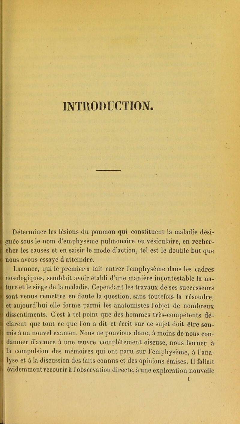 INTRODUCTION. Déterminer les lésions du poumon qui constituent la maladie dési- gnée sous le nom d’emphysème pulmonaire ou vésiculaire, en recher- cher les causes et en saisir le mode d’action, tel est le double but que nous avons essayé d’atteindre. Laennec, qui le premier a fait entrer l’emphysème dans les cadres nosologiques, semblait avoir établi d’une manière incontestable la na- ture et le siège de la maladie. Cependant les travaux de ses successeurs sont venus remettre en doute la question, sans toutefois la résoudre, et aujourd’hui elle forme parmi les anatomistes l’objet de nombreux dissentiments. C’est à tel point que des hommes très-compétents dé- clarent que tout ce que l’on a dit et écrit sur ce sujet doit être sou- mis à un nouvel examen. Nous ne pouvions donc, à moins de nous con- damner d’avance à une œuvre complètement oiseuse, nous borner à la compulsion des mémoires qui ont paru sur l’emphysème, à l’ana- lyse et à la discussion des faits connus et des opinions émises. Il fallait évidemment recourir à l’observation directe, aune exploration nouvelle 1