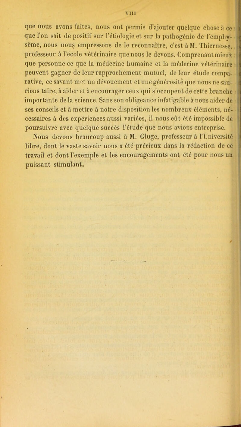 que nous avons faites, nous ont permis d’ajouter quelque chose à ce que l’on sait de positif sur l’étiologie et sur la pathogénie de l’emphy- sème, nous nou$ empressons de le reconnaître, c’est à M. Thiernesse,. professeur à l’école vétérinaire que nous le devons. Comprenant mieux que personne ce que la médecine humaine et la médecine vétérinaire peuvent gagner de leur rapprochement mutuel, de leur étude compa- rative, ce savant met un dévouement et une générosité que nous ne sau- rions taire, à aider et à encourager ceux qui s’occupent de cette branche importante de la science. Sans son obligeance infatigable à nous aider de ses conseils et mettre à notre disposition les nombreux éléments, né- cessaires à des expériences aussi variées, il nous eût été impossible de poursuivre avec quelque succès l’étude que nous avions entreprise. Nous devons beaucoup aussi à M. Gluge, professeur à l’Université libre, dont le vaste savoir nous a été précieux dans la rédaction de ce travail et dont l’exemple et les encouragements ont été pour nous un puissant stimulant. /