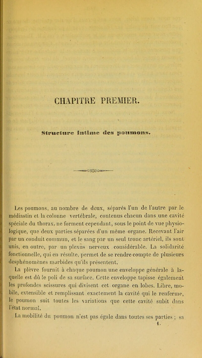 CHAPITRE PREMIER Structure initisme «les poumons. isge-s*— Les poumons, au nombre de deux, séparés l’un de l’autre par le médiastin et la colonne vertébrale, contenus chacun dans une cavité spéciale du thorax, ne forment cependant, sous le point de vue physio- logique, que deux parties séparées d’un môme organe. Recevant l’air par un conduit commun, et le sang par un seul tronc artériel, ils sont unis, en outre, par un plexus nerveux considérable. La solidarité fonctionnelle, qui en résulte, permet de se rendre compte de plusieurs desphénomènes morbides qu’ils présentent. La plèvre fournit à chaque poumon une enveloppe générale à la- quelle est dû le poli de sa surface. Cette enveloppe tapisse également les profondes scissures qui divisent cet organe en lobes. Libre, mo- bile, extensible et remplissant exactement la cavité qui le renferme, le poumon suit toutes les variations que cette cavité subit dans l’état normal. La mobilité du poumon n’est pas égale dans toutes ses parties ; sa 1.