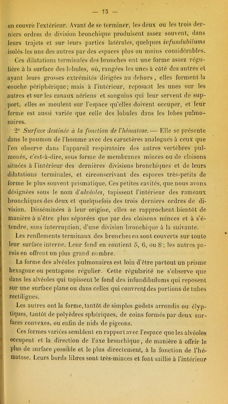 en couvre l’extérieur. Avant (le se terminer, les deux ou les trois der- niers ordres de division bronchique produisent assez souvent, dans leurs trajets et sur leurs parties latérales, quelques ivfundubilums isolés-les uns des autres par des espaces plus ou moins considérables. Ces dilatations terminales des bronches ont une forme assez régu- lière à la surface des lobules, où, rangées les unes à côté des autres et ayant leurs grosses extrémités dirigées au dehors, elles forment la couche périphérique; mais à l’intérieur, reposant les unes sur les autres çt sur les canaux aériens et sanguins qui leur servent de sup- port, elles se moulent sur l’espace qu’elles doivent occuper, et leur forme est aussi variée que celle des lobules dans les lobes pulmo- naires. 2° Surface destinée à la fonction de l'hématose.— Elle se présente dans le poumon de l’homme avec des caractères analogues à ceux que l’on observe dans l’appareil respiratoire des autres vertèbres pul- raonés, c’est-à-dire, sous forme de membranes minces ou de cloisons situées à l’intérieur des dernières divisions bronchiques et de leurs dilatations terminales, et circonscrivant des espaces très-petits de forme le plus souvent prismatique. Ces petites cavités, que nous avons désignées sous le nom d'alvéoles, tapissent l’intérieur des rameaux bronchiques des deux et quelquefois des trois derniers ordres de di- vision. Disséminées à leur origine, elles se rapprochent bientôt de manière à n’êlre plus séparées que par des cloisons minces et à s’é- tendre, sans interruption, d’une division bronchique à la suivante. Les renflements terminaux des bronches en sont couverts sur toute leur surface interne. Leur fond en contient b, 6, ou 8 ; les autres pa- rois en offrent un plus grand nombre. La forme des alvéoles pulmonaires est loin d’être partout un prisme hexagone ou pentagone régulier. Cette régularité ne s’observe que dans les alvéoles qui tapissent le fond des infundibulums qui reposent sur une surface plane ou dans celles qui couvrent,des portions de tubes rectilignes. Les autres ont la forme, tantôt de simples godets arrondis ou élyp- tiques, tantôt de polyèdres sphériques, de coins formés par deux sur- faces convexes, ou enfin de nids de pigeons. Ces formes variées semblent en rapport avec l’espace que les alvéoles occupent et la direction de l’axe bronchique, de manière à offrir le plus de surface possible et le plus directement, à la fonction de l’hé- reatose. Leurs bords libres sont très-minces et font saillie à l’intérieur