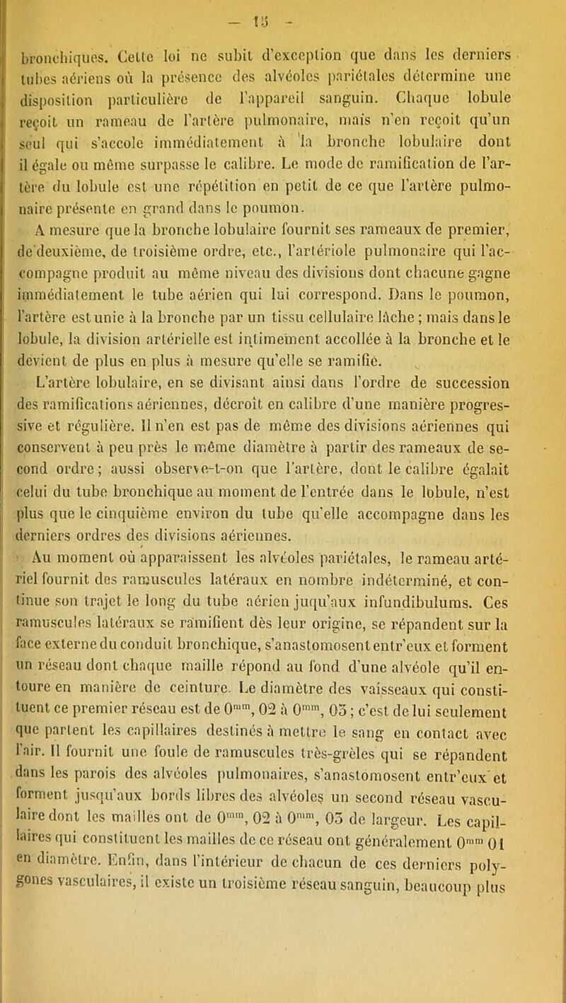 tv» O bronchiques. Celte loi ne subit d’exception que dans les derniers tubes aériens où la présence des alvéoles pariétales détermine une disposition particulière de l’appareil sanguin. Chaque lobule reçoit un rameau de l’artère pulmonaire, mais n’en reçoit qu’un seul qui s’accole immédiatement à la bronche lobulaire dont, il égale ou même surpasse le calibre. Le mode de ramification de l’ar- tère du lobule est une répétition en petit de ce que l’artère pulmo- naire présente en grand dans le poumon. A mesure que la bronche lobulaire fournit ses rameaux de premier, de deuxième, de troisième ordre, etc., l’artériole pulmonaire qui l’ac- compagne produit au même niveau des divisions dont chacune gagne immédiatement le tube aérien qui lui correspond. Dans le poumon, l’artère est unie à la bronche par un tissu cellulaire lâche ; mais dans le lobule, la division artérielle est intimement accollée à la bronche et le devient de plus en plus à mesure qu’elle se ramifié. L’artère lobulaire, en se divisant ainsi dans l’ordre de succession des ramifications aériennes, décroît en calibre d’une manière progres- sive et régulière. 11 n’en est pas de même des divisions aériennes qui conservent à peu près le même diamètre à partir des rameaux de se- cond ordre; aussi observe-l-on que l’artère, dont le calibre égalait celui du tube bronchique au moment de l’entrée dans le lbhule, n’est plus que le cinquième environ du tube qu’elle accompagne dans les derniers ordres des divisions aériennes. Au moment où apparaissent les alvéoles pariétales, le rameau arté- riel fournit des ramuscules latéraux en nombre indéterminé, et con- tinue son trajet le long du tube aérien juqu’aux infunclibulums. Ces ramuscules latéraux se ramifient dès leur origine, se répandent sur la face externe du conduit bronchique, s’anastomosent entr’eux et forment un réseau dont chaque maille répond au fond d’une alvéole qu’il en- toure en manière de ceinture. Le diamètre des vaisseaux qui consti- tuent ce premier réseau est de 0ram, 02 à 0mm, 05 ; c’est, de lui seulement que partent les capillaires destinés à mettre le sang en contact avec l’air. 11 fournit une foule de ramuscules très-grèles qui se répandent dans les parois des alvéoles pulmonaires, s’anastomosent entr’eux'et forment jusqu’aux bords libres des alvéoles un second réseau vascu- laire dont les mailles ont de 0mm, 02 à 0mm, 05 de largeur. Les capil- laires qui constituent les mailles de ce réseau ont généralement 0mm 01 en diamètre. Enfin, dans l’intérieur de chacun de ces derniers poly- gones vasculaires, il existe un troisième réseau sanguin, beaucoup plus