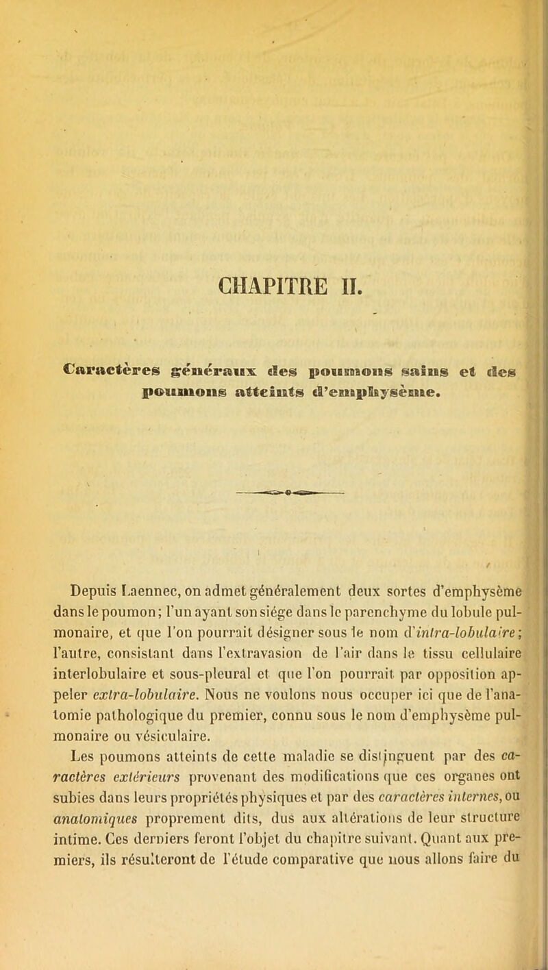 / CHAPITRE IL Caractères gmér»iis «Ses jsosesdboïïs saiass et des poaaanoais atteints «S’eassiiBBysèEEBe. Depuis I.aennec, on admet généralement deux sortes d’emphysème dans le poumon; l’un ayant son siège dans le parenchyme du lobule pul- monaire, et que l’on pourrait désigner sous le nom d'intra-lobulaire; l’autre, consistant dans l’extravasion de l’air dans le tissu cellulaire interlobulaire et sous-pleural et que l’on pourrait par opposition ap- peler extra-lobulaire. Nous ne voulons nous occuper ici que de l’ana- tomie pathologique du premier, connu sous le nom d’emphysème pul- monaire ou vésiculaire. Les poumons atteints de cette maladie se distinguent par des ca- ractères extérieurs provenant des modifications que ces organes ont subies dans leurs propriétés physiques et par des caractères internes, ou anatomiques proprement dits, dus aux altérations de leur structure intime. Ces derniers feront l’objet du chapitre suivant. Quant aux pre- miers, ils résulteront de l’étude comparative que nous allons faire du