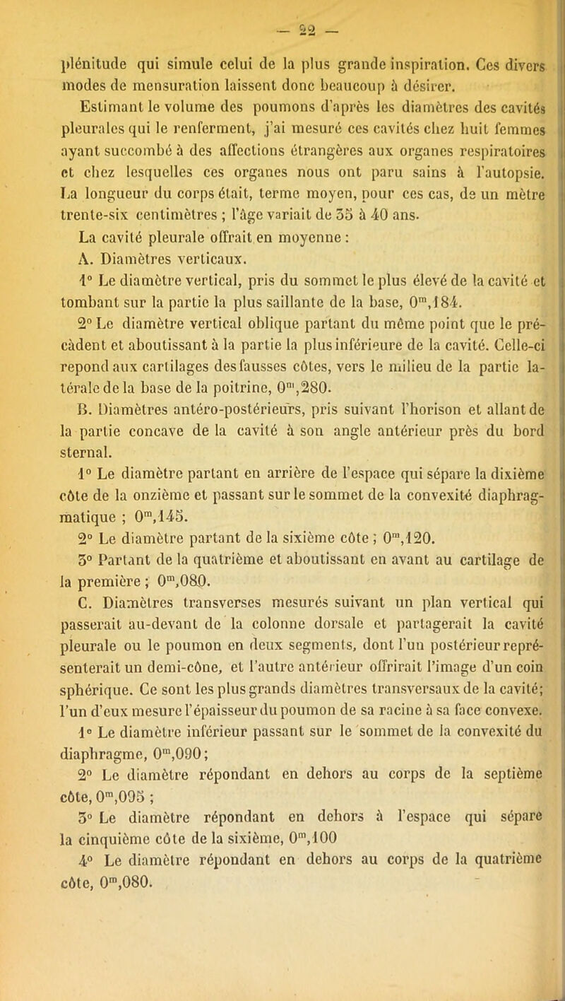 _ ^2 plénitude qui simule celui de la plus grande inspiration. Ces divers modes de mensuration laissent donc beaucoup à désirer. Estimant le volume des poumons d’après les diamètres des cavités pleurales qui le renferment, j’ai mesuré ces cavités chez huit femmes ayant succombé à des affections étrangères aux organes respiratoires et chez lesquelles ces organes nous ont paru sains à l’autopsie. La longueur du corps était, terme moyen, pour ces cas, de un mètre trente-six centimètres ; l’âge variait de 35 à 40 ans. La cavité pleurale offrait en moyenne : À. Diamètres verticaux. 1° Le diamètre vertical, pris du sommet le plus élevé de la cavité et tombant sur la partie la plus saillante de la base, 0m,I84. 2° Le diamètre vertical oblique partant du même point que le pré- cèdent et aboutissant à la partie la plus inférieure de la cavité. Celle-ci répond aux cartilages des fausses côtes, vers le milieu de la partie la- térale de la base de la poitrine, 0m,280. B. Diamètres antéro-postérieurs, pris suivant l’horison et allant de la partie concave de la cavité à son angle antérieur près du bord sternal. 1° Le diamètre parlant en arrière de l’espace qui sépare la dixième côte de la onzième et passant sur le sommet de la convexité diaphrag- matique ; 0ra,145. 2° Le diamètre partant de la sixième côte ; 0ni,120. 5° Partant de la quatrième et aboutissant en avant au cartilage de la première ; 0m,080. C. Diamètres transverses mesurés suivant un plan vertical qui passerait au-devant de la colonne dorsale et partagerait la cavité pleurale ou le poumon on deux segments, dont l’un postérieur repré- senterait un demi-cône, et l’autre antérieur offrirait l’image d’un coin sphérique. Ce sont les plus grands diamètres transversaux de la cavité; l’un d’eux mesure l’épaisseur du poumon de sa racine à sa (ace convexe. 1° Le diamètre inférieur passant sur le sommet de la convexité du diaphragme, 0m,090; 2° Le diamètre répondant en dehors au corps de la septième côte, 0m,005 ; 3° Le diamètre répondant en dehors à l’espace qui sépare la cinquième côte de la sixième, 0m,100 4° Le diamètre répondant en dehors au corps de la quatrième côte, 0,n,080.