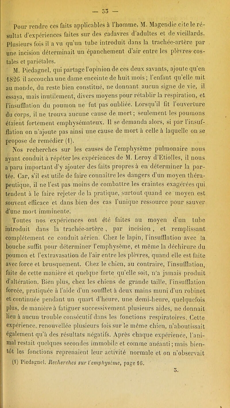 Pour rendre ces faits applicables à l’homme, M. Magendie cite le ré- sultat d’expériences faites sur des cadavres d’adultes et de vieillards. Plusieurs fois il a vu qu’un tube introduit dans la trachée-artère par une. incision déterminait un épanchement d’air entre les plèvres-cos- tales et pariétales. M. Piedagnel, qui partage l’opinion de ces deux savants, ajoute qu’en 1S2G il accoucha une dame enceinte de huit mois ; l’enfant quelle mit au monde, du reste bien constitué, ne donnant aucun signe de vie, il essaya, mais inutilement, divers moyens pour rétablir la respiration, et l’insufflation du poumon ne fut pas oubliée. Lorsqu’il fit l’ouverture du corps, il ne trouva aucune cause de mort ; seulement les poumons étaient fortement emphysémateux. Il se demanda alors, si par l’insuf- flation on n’ajoute pas ainsi une cause de mort à celle à laquelle on se propose de remédier (I). Nos recherches sur les causes de l’emphysème pulmonaire nous ayant conduit à répéter les expériences de M. Leroy d’Etiolles, il nous a paru important d’y ajouter des faits propres à en déterminer la por- tée. Car, s’il est utile de faire connaître les dangers d’un moyen théra- peutique, il ne l’est pas moins de combattre les craintes exagérées qui tendent à le faire rejeter de la pratique, surtout quand ce moyen est souvent efficace et dans bien des cas l’unique ressource pour sauver d’une mort imminente. Toutes nos expériences ont été faites au moyen d’un tube introduit dans la trachée-artère , par incision, et remplissant complètement ce conduit aérien. Chez le lapin, l’insufflation avec la bouche suffit pour déterminer l’emphysème, et même la déchirure du poumon et l’extravasation de l’air entre les plèvres, quand elle est faite avec force et brusquement. Chez le chien, au contraire, l’insufflation, faite de cette manière et quelque forte qu’elle soit, n’a jamais produit d’altération. Bien plus, chez les chiens de grande taille, l’insufflation forcée, pratiquée à l’aide d’un soufflet à deux mains muni d’un robinet et continuée pendant un quart d’heure, une demi-heure, quelquefois plus, de manière à fatiguer successivement plusieurs aides, ne donnait lieu à aucun trouble consécutif dans les fonctions respiratoires. Cette expérience, renouvellée plusieurs fois sur le même chien, n’aboutissait également qu’à des résultats négatifs. Après chaque expérience, l’ani- mal restait quelques secondes immobile et comme anéanti; mais bien- tôt les fonctions reprenaient leur activité normale et on n’observait (1) Piedagnel. Recherches sur l'em’phijsime, page 16.