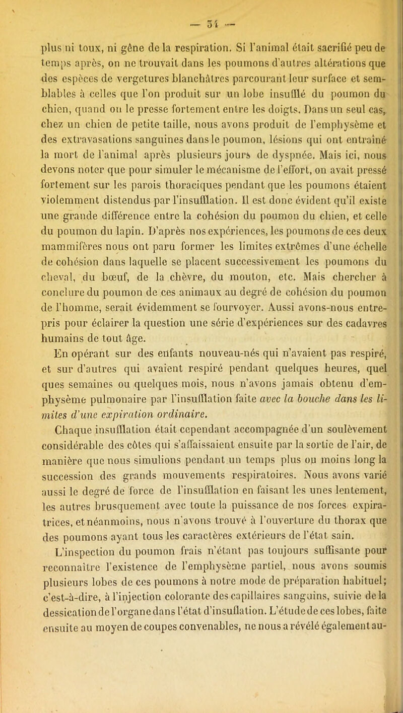 plus ni toux, ni gène tic la respiration. Si l’animal était sacrifié peu de temps après, on ne trouvait dans les poumons d’autres altérations que des espèces de vergelurcs blanchâtres parcourant leur surface et sem- blables à celles que l’on produit sur un lobe insufflé du poumon du chien, quand ou le presse fortement entre les doigts. Dans un seul cas, chez un chien de petite taille, nous avons produit de l’emphysème et des extravasations sanguines dans le poumon, lésions qui ont entraîné la mort de l’animal après plusieurs jours de dyspnée. Mais ici, nous devons noter que pour simuler le mécanisme de l’effort, on avait pressé fortement sur les parois thoraciques pendant que les poumons étaient violemment distendus par l’insufflation. Il est donc évident qu’il existe une grande différence entre la cohésion du poumon du chien, et celle du poumon du lapin. D’après nos expériences, les poumons de ces deux mammifères nous ont paru former les limites extrêmes d’une échelle de cohésion dans laquelle se placent successivement les poumons du cheval, du bœuf, de la chèvre, du mouton, etc. Mais chercher â conclure du poumon de ces animaux au degré de cohésion du poumon de l’homme, serait évidemment se fourvoyer. Aussi avons-nous entre- pris pour éclairer la question une série d’expériences sur des cadavres humains de tout âge. En opérant sur des enfants nouveau-nés qui n’avaient pas respiré, et sur d’autres qui avaient respiré pendant quelques heures, quel ques semaines ou quelques mois, nous n’avons jamais obtenu d’em- physème pulmonaire par l’insufflation faite avec la bouche dans les li- mites d'une expiration ordinaire. Chaque insufflation était cependant accompagnée d’un soulèvement considérable des côtes qui s’affaissaient ensuite par la sortie de l’air, de manière que nous simulions pendant un temps plus ou moins long la succession des grands mouvements respiratoires. Nous avons varié aussi le degré de force de l’insufflation en faisant les unes lentement, les autres brusquement avec toute la puissance de nos forces expira- trices, et néanmoins, nous n'avons trouvé à l’ouverture du thorax que des poumons ayant tous les caractères extérieurs de l’état sain. L’inspection du poumon frais n’étant pas toujours suffisante pour reconnaître l’existence de l’emphysème partiel, nous avons soumis plusieurs lohes de ces poumons à notre mode de préparation habituel; c’est-à-dire, à l’injection colorante des capillaires sanguins, suivie delà dessication de l’organe dans l’état d’insuflalion. L’étude de ces lobes, faite ensuite au moyen de coupes convenables, ne nous a révélé également au-