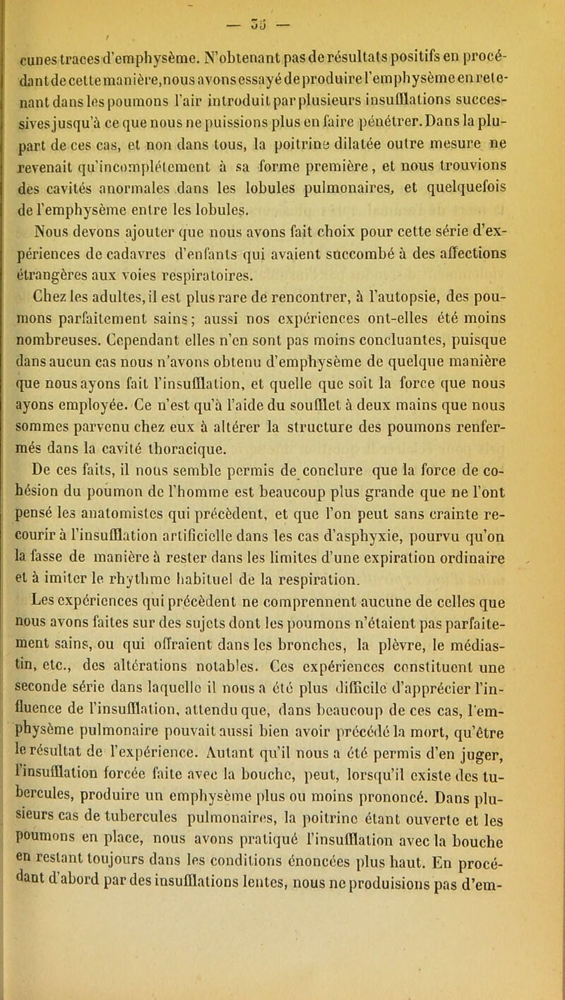 / cunes traces d’emphysème. N’obtenant pas de résultats positifs en procé- dant decelte manière,nous avons essayé deproduire l’emphysème enrele- nant dans les poumons l’air introduit par plusieurs insufflations succes- sives jusqu’à ce que nous ne puissions plus en faire péuéti'er. Dans la plu- part de ces cas, et non dans tous, la poitrine dilatée outre mesure ne revenait qu’incomplétement à sa forme première, et nous trouvions des cavités anormales dans les lobules pulmonaires, et quelquefois de l’emphysème entre les lobules. Nous devons ajouter que nous avons fait choix pour cette série d’ex- périences de cadavres d’enfants qui avaient succombé à des affections étrangères aux voies respiratoires. Chez les adultes, il est plus rare de rencontrer, à l’autopsie, des pou- mons parfaitement sains; aussi nos expériences ont-elles été moins nombreuses. Cependant elles n’en sont pas moins concluantes, puisque dans aucun cas nous n’avons obtenu d’emphysème de quelque manière que nous ayons fait l’insufflation, et quelle que soit la force que nous ayons employée. Ce n’est qu’à l’aide du soufflet à deux mains que nous sommes parvenu chez eux à altérer la structure des poumons renfer- més dans la cavité thoracique. De ces faits, il nous semble permis de conclure que la force de co- hésion du poumon de l’homme est beaucoup plus grande que ne l’ont pensé les anatomistes qui précèdent, et que l’on peut sans crainte re- courir à l’insufflation artificielle dans les cas d’asphyxie, pourvu qu’on la fasse de manière à rester dans les limites d’une expiration ordinaire et à imiter le rhythme habituel de la respiration. Les expériences qui précèdent ne comprennent aucune de celles que nous avons faites sur des sujets dont les poumons n’étaient pas parfaite- ment sains, ou qui offraient dans les bronches, la plèvre, le médias- tin, etc., des altérations notables. Ces expériences constituent une seconde série dans laquelle i! nous a été plus difficile d’apprécier l’in- fluence de l’insufflation, attendu que, dans beaucoup de ces cas, l'em- physème pulmonaire pouvait aussi bien avoir précédé la mort, qu’être le résultat de l’expérience. Autant qu’il nous a été permis d’en juger, 1 insufflation forcée faite avec la bouche, peut, lorsqu’il existe des tu- bercules, produire un emphysème plus ou moins prononcé. Dans plu- sieurs cas de tubercules pulmonaires, la poitrine étant ouverte et les poumons en place, nous avons pratiqué l’insufflation avec la bouche en restant toujours dans les conditions énoncées plus haut. En procé- dant d’abord par des insufflations lentes, nous ne produisions pas d’em-