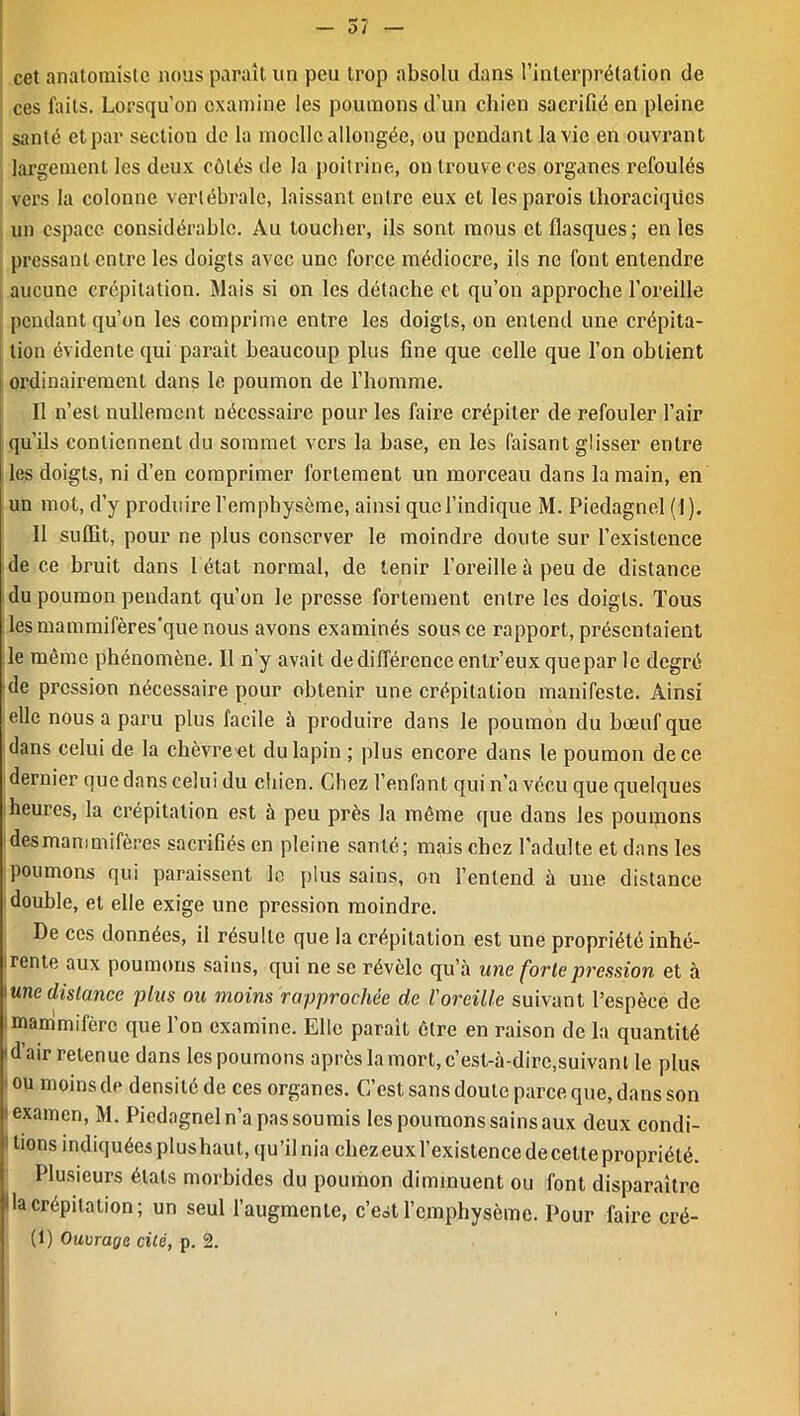 — 57 — cet anatomiste nous paraît un peu trop absolu dans l’interprétation de ces faits. Lorsqu’on examine les poumons d’un chien sacrifié en pleine santé et par section de la moelle allongée, ou pendant la vie en ouvrant largement les deux côtés île la poitrine, on trouve ces organes refoulés vers la colonne vertébrale, laissant entre eux et les parois thoraciques un espace considérable. Au loucher, ils sont mous et flasques; en les pressant entre les doigts avec une force médiocre, ils ne font entendre aucune crépitation. Mais si on les détache et qu’on approche l’oreille pendant qu’on les comprime entre les doigts, on entend une crépita- tion évidente qui parait beaucoup plus fine que celle que l’on obtient ordinairement dans le poumon de l’homme. Il n’est nullement nécessaire pour les faire crépiter de refouler l’air qu’ils contiennent du sommet vers la hase, en les faisant glisser entre les doigts, ni d’en comprimer fortement un morceau dans la main, en un mot, d’y produire l’emphysème, ainsi que l’indique M. Piedagnel (1). 11 suffit, pour ne plus conserver le moindre doute sur l’existence de ce bruit dans 1 état normal, de tenir l’oreille à peu de distance du poumon pendant qu’on le presse fortement entre les doigts. Tous lesmammifères'que nous avons examinés sous ce rapport, présentaient le même phénomène. Il n'y avait de différence entr’eux quepar le degré de pression nécessaire pour obtenir une crépitation manifeste. Ainsi elle nous a paru plus facile à produire dans le poumon du bœuf que dans celui de la chèvre et du lapin ; plus encore dans le poumon de ce dernier que dans celui du chien. Chez l’enfant qui n’a vécu que quelques heures, la crépitation est à peu près la même que dans les poumons des mammifères sacrifiés en pleine santé; mais chez l’adulte et dans les poumons qui paraissent le plus sains, on l’entend à une distance double, et elle exige une pression moindre. De ces données, il résulte que la crépitation est une propriété inhé- i rente aux poumons sains, qui ne se révèle qu’à une forte pression et à une distance plus ou moins rapprochée de l'oreille suivant l’espèce de mammifère que l’on examine. Elle parait être en raison de la quantité 'd’air retenue dans les poumons après la mort, c’est-à-dire,suivant le plus 1 ou moins de densité de ces organes. C’est sans doute parce que, dans son 1 examen, M. Piedagnel n’a pas soumis les poumons sains aux deux condi- tions indiquées plushaut, qu’il nia chez euxl’existence de cette propriété. Plusieurs étals morbides du poumon diminuent ou font disparaître lia crépitation; un seul l’augmente, c’est l’emphysème. Pour faire cré- (1) Ouvrage cité, p. 2.