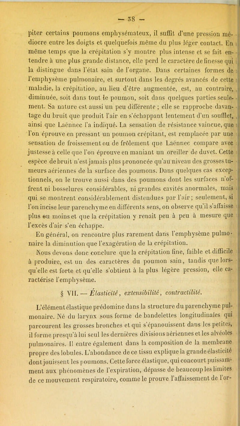 piter certains poumons emphysémateux, il suffit d’une pression mé- dioere entre les doigts et quelquefois même du plus léger contact. En même temps que la crépitation s’y montre plus intense et se fait en- tendre à une plus grande distance, elle perd le caractère de finesse qui la distingue dans l’étal, sain de l’organe. Dans certaines formes de l’emphysème pulmonaire, et surtout dans les degrés avancés de celte maladie, la crépitation, au lieu d’être augmentée, est, au contraire, diminuée, soit dans tout le poumon, soit dans quelques parties seule- ment. Sa nature est aussi un peu différente ; elle se rapproche davan- tage du bruit que produit l’air en s’échappant lentement d’un soufflet, ainsi que Laënnec l’a indiqué. La sensation de résistance vaincue, que l’on éprouve en pressant un poumon crépitant, est remplacée par une sensation de froissement ou de frôlement que Laënnec compare avec justesse à celle que l’on éprouve en maniant un oreiller de duvet. Celte espèce de bruit n’est jamais plus prononcée qu’au niveau des grosses tu- meurs aériennes de la surface des poumons. Dans quelques cas excep- tionnels, on le trouve aussi dans des poumons dont les surfaces n’of- frent ni bosselures considérables, ni grandes cavités anormales, mais qui se montrent considérablement distendues par l’air; seulement, si l’on incise leur parenchyme en différents sens, on observe qu’il s’affaisse plus eu moins et que la crépitation y renaît peu à peu à mesure que l’excès d’air s’en échappe. En général, on rencontre plus rarement dans l’emphysème pulmo- naire la diminution que l’exagération de la crépitation. Nous devons donc conclure que la crépitation fine, faible et difficile à produire, est un des caractères du poumon sain, tandis que lors- qu'elle est forte et qu’elle s’obtient à la plus légère pression, elle ca- ractérise l’emphysème. § VU. — Élasticité, extensibilité, contractilité. L’élément élastique prédomine dans la structure du parenchyme pul- monaire. Né du larynx sous forme de bandelettes longitudinales qui parcourent les grosses bronches et qui s épanouissent dans les petites, il forme presqu’à lui seul les dernières divisions aériennes et les alvéoles pulmonaires. Il entre également dans la composition de la membrane propre des lobules. L’abondance de ce tissu explique la grande élasticité dont jouissent les poumons. Cette force élastique, qui concourt puissam- ment aux phénomènes de l’expiration, dépasse de beaucoup les limites de ce mouvement respiratoire, comme le prouve l’affaissement de l’or-