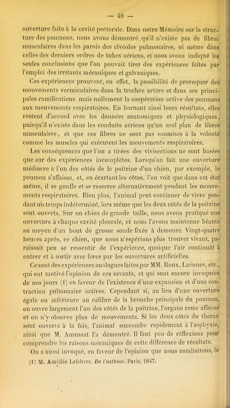 ouverture faite ;\ la cavité pectorale. Dans notre Mémoire sur la struc- ture des poumons, nous avons démontré qu’il n’existe pas de fibres musculaires dans les parois des alvéoles pulmonaires, ni même dans celles des derniers ordres de tubes aériens, et nous avons indiqué les seules conclusions que l’on pouvait tirer des expériences faites par l’emploi des irritants mécaniques et galvaniques. Ces expériences prouvent, en effet, la possibilité de provoquer des mouvements vermiculaires dans la trachée artère et dans ses princi- pales ramifications, mais nullement la coopération active des poumons aux mouvements respiratoires. En bornant ainsi leurs résultats, elles restent d’accord avec les données anatomiques et physiologiques, puisqu’il n’existe dans les conduits aériens qu’un seul plan de fibres musculaires, et que ces fibres ne sont pas soumises à la volonté comme les muscles qui exécutent les mouvements respiratoires. Les conséquences que l’on a tirées des vivisections ne sont basées que sur des expériences incomplètes. Lorsqu’on fait une ouverture médiocre à l’un des côtés de la poitrine d’un chien, par exemple, le poumon s’affaisse, et, en écartant les côtes, l’on voit que dans cet état même, il se gonfle et se resserre alternativement pendant les mouve- ments respiratoires. Bien plus, l’animal peut continuer de vivre pen- dant un temps indéterminé, lors même que les deux côtés de la poitrine sont ouverts. Sur un chien de grande taille, nous avons pratiqué une ouverture à chaque cavité pleurale, et nous l’avons maintenue béante au moyen d’un bout de grosse sonde fixée à demeure. Vingt-quatre heures après, ce chien, que nous n’espérions plus trouver vivant, pa- raissait peu se ressentir de l’expérience, quoique l’air continuât à entrer et à sortir avec force par les ouvertures artificielles. Ce sont des expériences analogues faites par MM. Roux, Laënnec, etc., qui ont motivé l’opinion de ces savants, et qui sont encore invoquées de nos jours (1) en faveur de l’existence d’une expansion et d’une con- traction pulmonaire actives. Cependant si, au lieu d’une ouverture égale ou inférieure au calibre de la bronche principale du poumon, on ouvre largement l’un des côtés de la poitrine, l’organe reste affaissé et on n’y observe plus de mouvements. Si les deux côtés du thorax sont ouverts à la fois, l’animal succombe rapidement à l’asphyxie, ainsi que M. Amussat l’a démontré. 11 faut peu de réflexions pour comprendre les raisons mécaniques de cette différence de résultats. On a aussi invoqué, en faveur de l’opinion que nous combattons, la (t) M. Amédée Lefebvre. De Vaslhme. Paris, 1847.