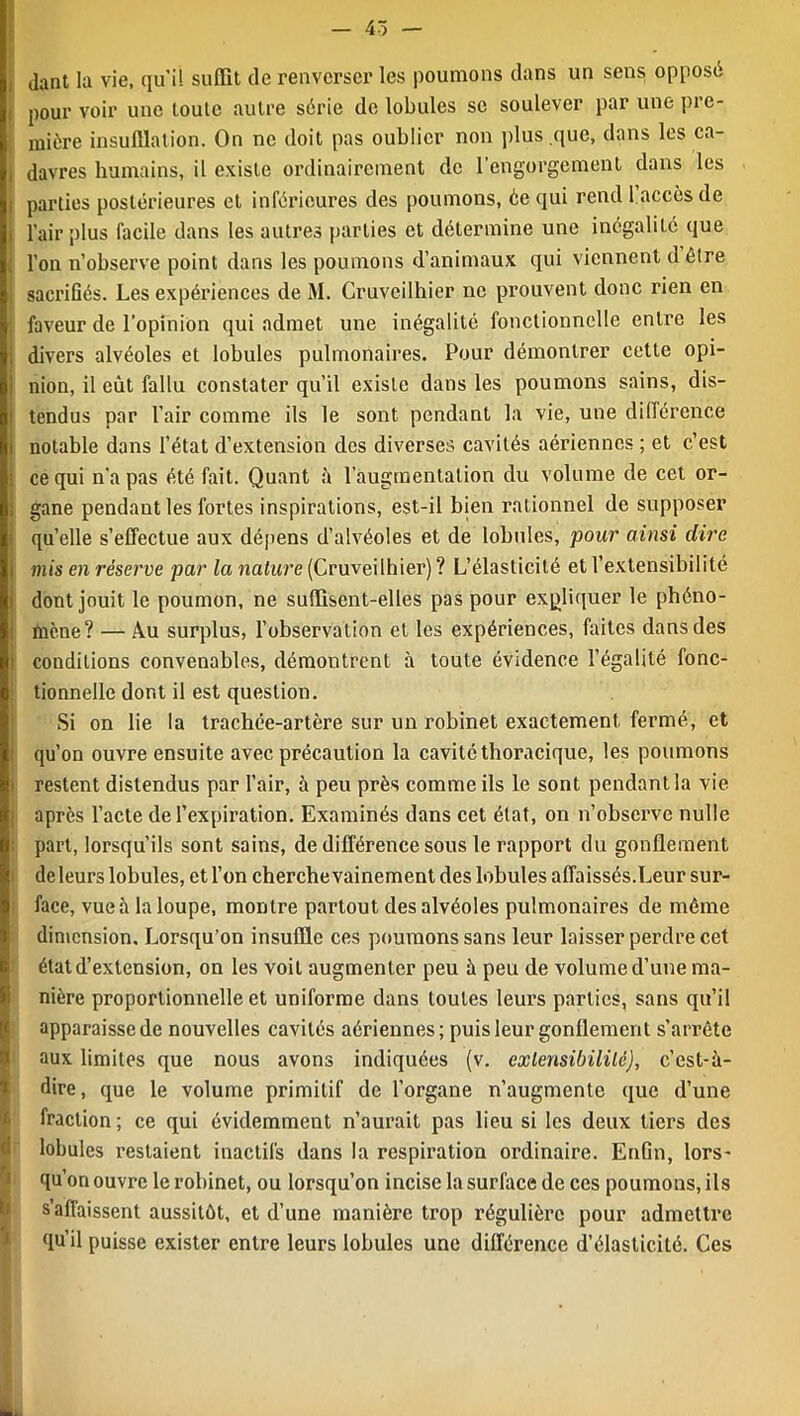 dant la vie, qui! suffit de renverser les poumons dans un sens opposé pour voir une toute autre série de lobules se soulever par une pre- mière insufflation. On ne doit pas oublier non plus que, dans les ca- , davres humains, il existe ordinairement de l’engorgement dans les parties postérieures et inférieures des poumons, ée qui rend 1.accès de , l’air plus facile dans les autres parties et détermine une inégalité que l’on n’observe point dans les poumons d’animaux qui viennent d être sacrifiés. Les expériences de M. Cruveilhier ne prouvent donc rien en faveur de l’opinion qui admet une inégalité fonctionnelle entre les divers alvéoles et lobules pulmonaires. Pour démontrer cette opi- nion, il eût fallu constater qu’il existe dans les poumons sains, dis- tendus par l’air comme ils le sont pendant la vie, une différence notable dans l’état d’extension des diverses cavités aériennes ; et c’est ce qui n’a pas été fait. Quant à l’augmentation du volume de cet or- gane pendant les fortes inspirations, est-il bien rationnel de supposer quelle s’effectue aux dépens d’alvéoles et de lobides, pour ainsi dire mis en réserve par la nature (Cruveilhier) ? L’élasticité et l’extensibilité dont jouit le poumon, ne suffisent-elles pas pour expliquer le phéno- : mène? — Au surplus, l’observation et les expériences, faites dans des i conditions convenables, démontrent à toute évidence l’égalité fonc- tionnelle dont il est question. Si on lie la trachée-artère sur un robinet exactement fermé, et qu’on ouvre ensuite avec précaution la cavité thoracique, les poumons restent distendus par l’air, à peu près comme ils le sont pendant la vie après l’acte de l’expiration. Examinés dans cet état, on n’observe nulle part, lorsqu’ils sont sains, de différence sous le rapport du gonflement deleurs lobules, et l’on cherche vainement des lobules affaissés.Leur sur- face, vue à la loupe, montre partout des alvéoles pulmonaires de même dimension. Lorsqu’on insuffle ces poumons sans leur laisser perdre cet état d’extension, on les voit augmenter peu à peu de volume d’une ma- nière proportionnelle et uniforme dans toutes leurs parties, sans qu’il apparaisse de nouvelles cavités aériennes; puis leur gonflement s’arrête aux limites que nous avons indiquées (v. extensibilité), c’est-à- dire , que le volume primitif de l’organe n’augmente que d’une fraction; ce qui évidemment n’aurait pas lieu si les deux tiers des lobules restaient inactifs dans la respiration ordinaire. Enfin, lors- qu’on ouvre le robinet, ou lorsqu’on incise la surface de ces poumons, ils s’affaissent aussitôt, et d’une manière trop régulière pour admettre qu’il puisse exister entre leurs lobules une différence d’élasticité. Ces