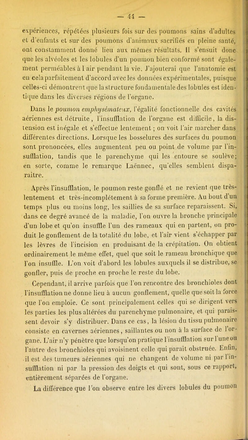 expériences, répétées plusieurs fois sur des poumons sains d’adultes et d'enfants et sur des poumons d’animaux sacrifiés en pleine santé, ont constamment donné lieu aux mêmes résultats. Il s’ensuit donc que les alvéoles et les lobules d’un poumon bien conformé sont égale- ment perméables à 1 air pendant la vie. J’ajouterai que l’anatomie est en cela parfaitement d’accord avec les données expérimentales, puisque celles-ci démontrent que la structure fondamentale des lobules est iden- tique dans les diverses régions de l’organe. Dans le poumon emphysémateux, l’égalité fonctionnelle des cavités aériennes est détruite, 1 insufflation de l’organe est dilliciie, la dis- tension est inégale et s’effectue lentement ; on voit l’air marcher dans différentes directions. Lorsque les bosselures des surfaces du poumon sont prononcées, elles augmentent peu ou point de volume par l'in- sufflation, tandis que le parenchyme qui les entoure se soulève; en sorte, comme le remarque Laënnec, qu’elles semblent dispa- raître. Après l’insufflation, le poumon reste gonflé et ne revient que très- lentement et très-incomplètement ii sa forme première. Au bout d’un temps plus ou moins long, les saillies de sa surface reparaissent. Si, dans ce degré avancé de la maladie, l’on ouvre la bronche principale d’un lobe et qu’on insuffle l’un des rameaux qui en partent, on pro- duit le gonflement de la totalité du lobe, et l’air vient s’échapper par les lèvres de l’incision en produisant de la crépitation. On obtient ordinairement le môme effet, quel que soit le rameau bronchique que l’on insuffle. L’on voit d’abord les lobules auxquels il se distribue, se gonfler, puis de proche en proche le reste du lobe. Cependant, il arrive parfois que l'on rencontre des bronchioles dont l’insufflation ne donne lieu à aucun gonflement, quelle que soit la force que l’on emploie. Ce sont principalement celles qui se dirigent vers les parties les plus altérées du parenchyme pulmonaire, et qui parais- sent devoir s’y distribuer. Dans ce cas, la lésion du tissu pulmonaire consiste en cavernes aériennes, saillantes ou non à la surlace de 1 or- gane. L’air n’y pénètre que lorsqu’on pratique 1 insufflation sur 1 uneou l’autre des bronchioles qui avoisinent celle qui paraît obstruée. Enfin, • il est des tumeurs aériennes qui ne changent de volume ni par 1 in- sufflation ni par la pression des doigts et qui sont, sous ce rapport, entièrement séparées de l’organe. La différence que l’on observe entre les divers lobules du poumon
