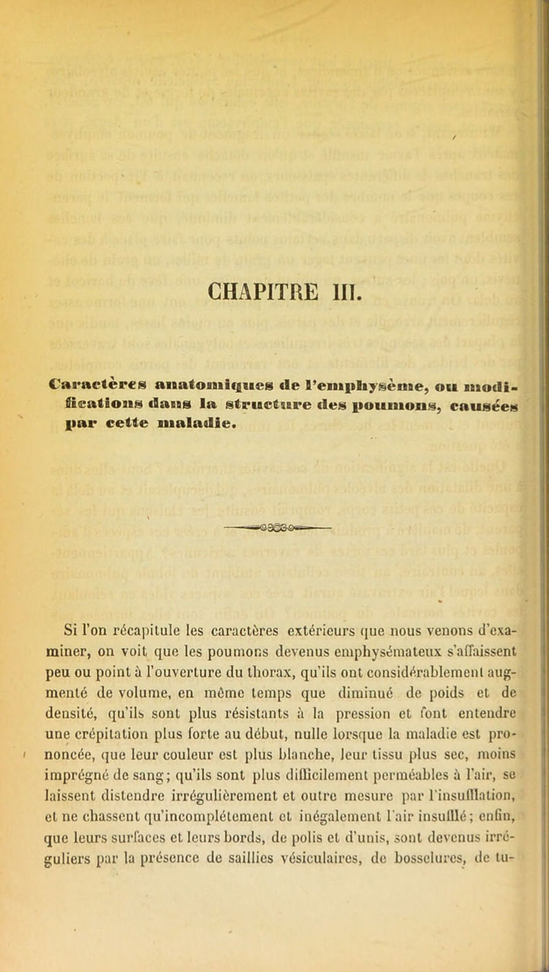 Caractères anatomiques de 9’empliysènae, ou niodi* füæatious datas la structure des poumons, causées par cette maladie. a5GS'S»i~— Si l’on récapitule les caractères extérieurs que nous venons d’exa- miner, on voit que les poumons devenus emphysémateux s’affaissent peu ou point à l’ouverture du thorax, qu’ils ont considérablement aug- menté de volume, en même temps que diminué de poids et de densité, qu’ils sont plus résistants à la pression et font entendre une crépitation plus forte au début, nulle lorsque la maladie est pro- noncée, que leur couleur est plus blanche, leur tissu plus sec, moins imprégné de sang; qu’ils sont plus difficilement perméables à l’air, se laissent distendre irrégulièrement et outre mesure par l'insufflation, et ne chassent qu’incomplétement et inégalement l'air insufflé; enfin, que leurs surfaces et leurs bords, de polis et d’unis, sont devenus irré- guliers par la présence de saillies vésiculaires, de bosselures, de tu-