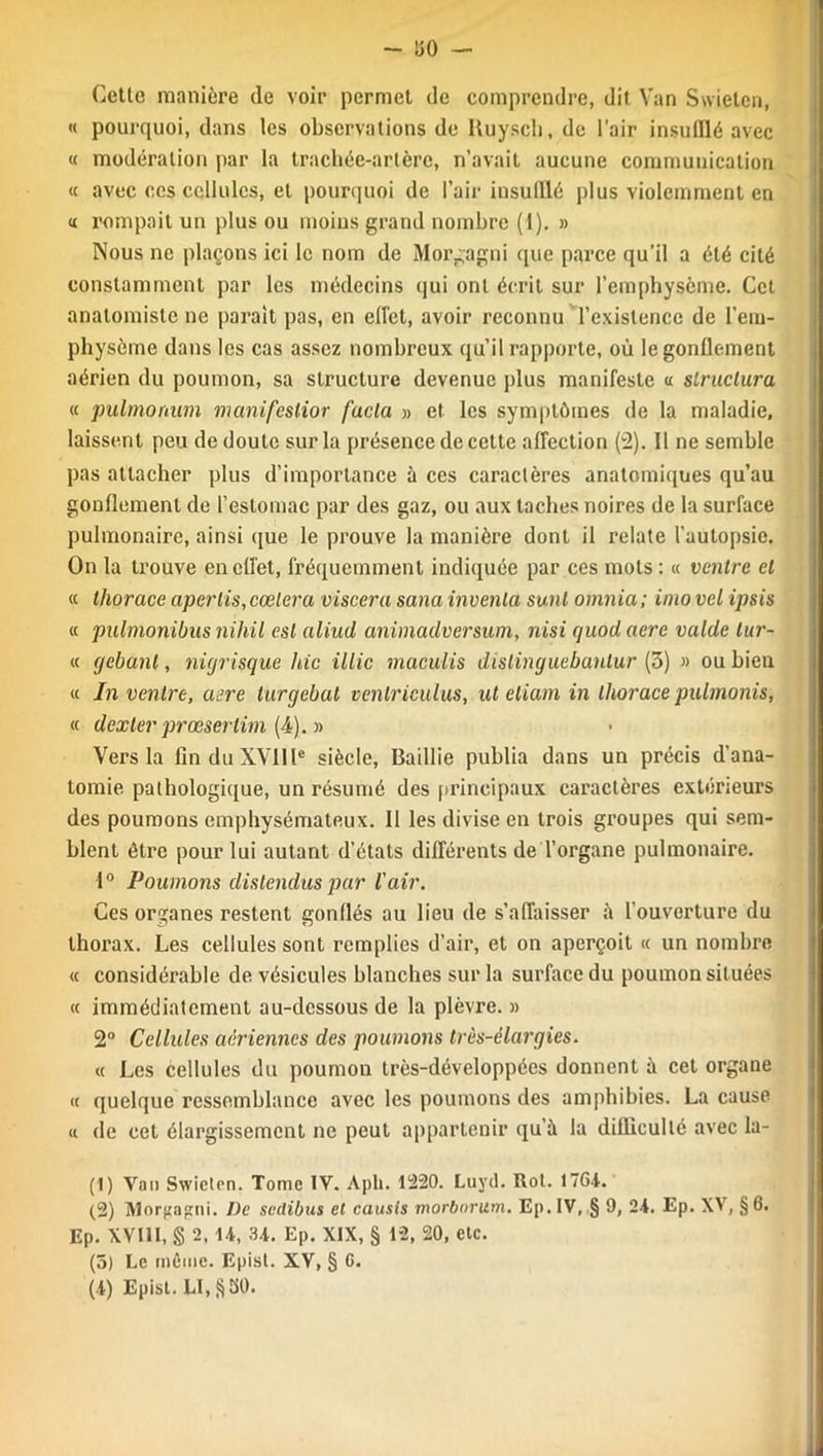 - !50 Cette manière (le voir permet de comprendre, dit Van Swieten, « pourquoi, dans les observations de Ruyscli, de l’air insufflé avec « modération par la trachée-artère, n’avait aucune communication « avec ces cellules, et pourquoi de l’air insufflé plus violemment en n rompait un plus ou moins grand nombre (1). » Nous ne plaçons ici le nom de Morgagni que parce qu’il a été cité constamment par les médecins qui ont écrit sur l’emphysème. Cet anatomiste ne parait pas, en effet, avoir reconnu l’existence de l’em- physème dans les cas assez nombreux qu’il rapporte, où le gonflement aérien du poumon, sa structure devenue plus manifeste a structura, « pulmonum manifcslior facla » et les symptômes de la maladie, laissent peu de doute sur la présence de cette affection ('2). 11 ne semble pas attacher plus d’importance à ces caractères anatomiques qu’au gonflement de l’estomac par des gaz, ou aux taches noires de la surface pulmonaire, ainsi que le prouve la manière dont il relate l'autopsie. On la trouve en effet, fréquemment indiquée par ces mots : « ventre et « thorace aperlis, codera viscera sana inventa sunt omnia; inio vel ipsis « pulmonibus niliil est aliud animadversum, nisi quod acre valde lur- « gelant, nigrisque hic illic maculis dislinguebantur (3) » ou bien « In ventre, aere turgebut venlriculus, uteliam in thorace pulmonis, « dexler prœserlim (4). » Vers la fin du XVIIIe siècle, Baillie publia dans un précis d’ana- tomie pathologique, un résumé des principaux caractères extérieurs des poumons emphysémateux. Il les divise en trois groupes qui sem- blent être pour lui autant d’états différents de l’organe pulmonaire. 10 Poumons distendus par l'air. Ces organes restent gonflés au lieu de s’affaisser à l'ouverture du thorax. Les cellules sont remplies d’air, et on aperçoit « un nombre « considérable de vésicules blanches sur la surface du poumon situées « immédiatement au-dessous de la plèvre. » 2° Cellules aériennes des poumons très-élargies. « Les cellules du poumou très-développées donnent à cet organe « quelque ressemblance avec les poumons des amphibies. La cause « de cet élargissement ne peut appartenir qu’à la difficulté avec la- (1) Van Swieten. Tome IV. Apli. 1220. Luyd. Rot. 1764. (2) Morjjagni. De svdibus et causis morborum. Ep. IV, § 9, 24. Ep. XV, § 6. Ep. XVUI, § 2, U, 34. Ep. XIX, § 12, 20, etc. (5) Le même. Epist. XV, § G.