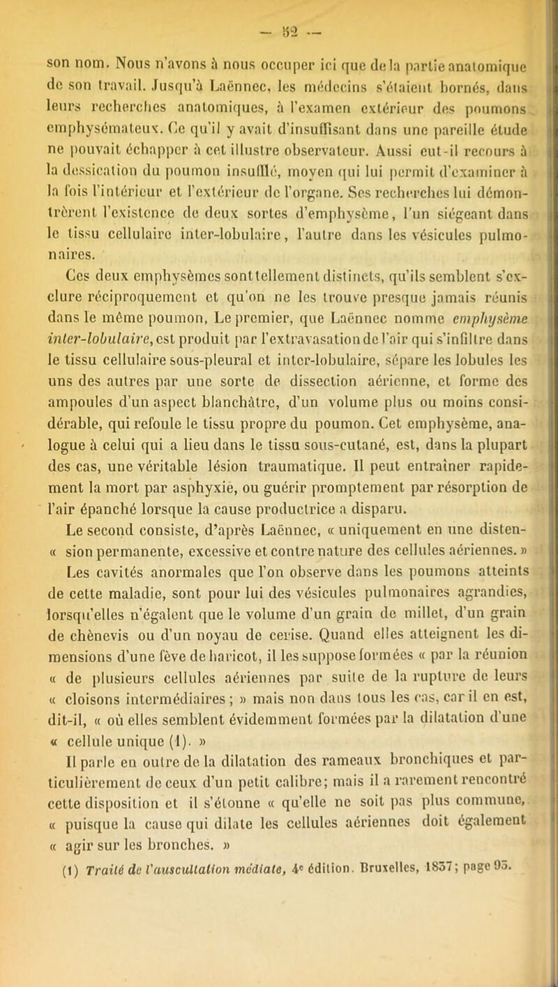 - !52 — son nom. Nous n’avons à nous occuper ici que delà partie anatomique de son travail. Jusqu’à Laënnec, les médecins s’étaient bornés, dans leurs recherches anatomiques, à l’examen extérieur des poumons emphysémateux. Ce qu’il y avait d’insuffisant dans une pareille étude ne pouvait échapper à cet illustre observateur. Aussi eut-il recours à la dessication du poumon insufflé, moyen qui lui permit d’examiner à la fois l’intérieur et l’extérieur de l’organe. Ses recherches lui démon- trèrent l’existence de deux sortes d’emphysème, l’un siégeant dans le tissu cellulaire inter-lobulaire, l’autre dans les vésicules pulmo- naires. Ces deux emphysèmes sont tellement distincts, qu’ils semblent s’ex- clure réciproquement et qu’on ne les trouve presque jamais réunis dans le même poumon, Le premier, que Laënnec nomme emphysème inter-lobulaire,csl produit par l’extravasation de l’air qui s’infiltre dans le tissu cellulaire sous-pleural et inter-lobulaire, sépare les lobules les uns des autres par une sorte de dissection aérienne, et forme des ampoules d’un aspect blanchâtre, d’un volume plus ou moins consi- dérable, qui refoule le tissu propre du poumon. Cet emphysème, ana- logue à celui qui a lieu dans le tissu sous-cutané, est, dans la plupart des cas, une véritable lésion traumatique. Il peut entraîner rapide- ment la mort par asphyxie, ou guérir promptement par résorption de l’air épanché lorsque la cause productrice a disparu. Le second consiste, d’après Laënnec, «uniquement en une disten- « sion permanente, excessive et contre nature des cellules aériennes. » Les cavités anormales que l’on observe dans les poumons atteints de cette maladie, sont pour lui des vésicules pulmonaires agrandies, lorsqu’elles n’égalent que le volume d’un grain de millet, d’un grain de chèncvis ou d’un noyau do cerise. Quand elles atteignent les di- mensions d’une fève de haricot, il les suppose formées « par la réunion « de plusieurs cellules aériennes par suite de la rupture de leurs « cloisons intermédiaires ; » mais non dans tous les cas, car il en est, dit-il, « où elles semblent évidemment formées par la dilatation d’une « cellule unique (1). » Il parle en outre de la dilatation des rameaux bronchiques et par- ticulièrement de ceux d’un petit calibre; mais il a rarement rencontré cette disposition et il s’étonne « qu’elle ne soit pas plus commune, « puisque la cause qui dilate les cellules aériennes doit également « agir sur les bronches. » (1) Traité de l'auscultation médiate, 4e édition. Bruxelles, 1857; page 95.