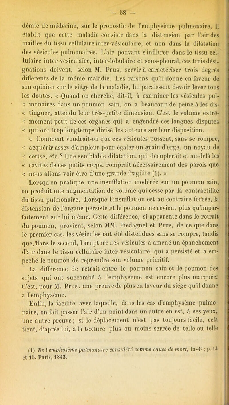 - 88 — demie de médecine, sur le pronostic de l’emphysème pulmonaire, il établit que cette maladie consiste dans la distension par l’air des mailles du tissu cellulaire inter-vésiculaire, et non dans la dilatation des vésicules pulmonaires. L’air pouvant s’infiltrer dans le tissu cel- lulaire inter-vésiculaire, inter-lobulaire et sous-pleural, ces trois dési- gnations doivent, selon M. Prus, servir à caractériser trois degrés différents de la même maladie. Les raisons qu’il donne en faveur de son opinion sur le siège de la maladie, lui paraissent devoir lever tous les doutes. « Quand on cherche, dit-il, à examiner les vésicules pul- « monaires dans un poumon sain, on a beaucoup de peine à les dis- « tinguer, attendu leur très-petite dimension. C’est le volume extrê- « mement petit de ces organes qui a engendré ces longues disputes « qui ont trop longtemps divisé les auteurs sur leur disposition. « Comment voudrait-on que ces vésicules pussent, sans se rompre, « acquérir assez d’ampleur pour égaler un grain d’orge, un noyau de « cerise, etc.? Une semblable dilatation, qui décuplerait et au-delà les <c cavités de ces petits corps, romprait nécessairement des parois que « nous allons voir être d’une grande fragilité (1). » Lorsqu’on pratique une insufflation modérée sur un poumon sain, on produit une augmentation de volume qui cesse par la contractilité du tissu pulmonaire. Lorsque l'insufflation est au contraire forcée, la distension de l’organe persistent le poumon ne revient plus qu’impar- laitement sur lui-même. Cette différence, si apparente dans le retrait du poumon, provient, selon M\I. Piedagnel et Prus, de ce que dans le premier cas, les vésicules ont été distendues sans se rompre, tandis que, flans le second, larupturedes vésicules a amené un épanchement d’air dans le tissu cellulaire inter-vésiculaire, qui a persisté et a em- pêché le poumon de reprendre son volume primitif. La différence de retrait entre le poumon sain et le poumon des sujets qui ont succombé à l’emphysème est encore plus marquée: C’est, pour M. Prus, une preuve de plus en faveur du siège qu’il donne à l’emphysème. Enfin, la facilité avec laquelle, dans les cas d'emphysème pulmo- naire, on fait passer l’air d’un point dans un autre en est, à ses yeux, une autre preuve ; si le déplacement n’est pas toujours facile, cela tient, d’après lui, à la texture plus ou moins serrée de telle ou telle (1) De l'emphysème pulmonaire considère comme cause de mort, in-4° ; p. U et 15. Paris, 1843.