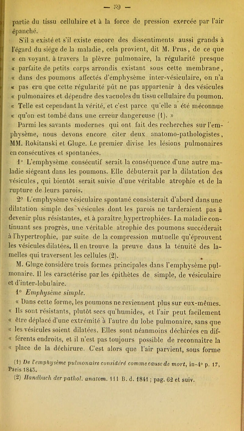 partie du tissu cellulaire et à la force de pression exercée par l’air épanché. S’il a existé et s’il existe encore des dissentiments aussi grands à l’égard du siège de la maladie, cela provient, dit M. Prus, de ce que « en voyant, à travers la plèvre pulmonaire, la régularité presque « parfaite de petits corps arrondis existant sous cette membrane, « dans des poumons affectés d’emphysème inter-vésiculaire, on n’a « pas cru que cette régularité put ne pas appartenir à des vésicules « pulmonaires et dépendre des vacuoles du tissu cellulaire du poumon. « Telle est cependant la vérité, et c’est parce qu'elle a été méconnue « qu’on est tombé dans une erreur dangereuse (I). » Parmi les savants modernes qui ont fait des recherches sur l’em- physème, nous devons encore citer deux anatomo-pathologistes, MM. Rokitanski et Gluge. Le premier divise les lésions pulmonaires en consécutives et spontanées. 1“ L’emphysème consécutif serait la conséquence d’une autre ma- ladie siégeant dans les poumons. Elle débuterait par la dilatation des vésicules, qui bientôt serait suivie d’une véritable atrophie et de la rupture de leurs parois. 2° L’emphysème vésiculaire spontané consisterait d’abord dans une dilatation simple des'vésieules dont les parois ne tarderaient pas à devenir plus résistantes, et à paraître hypertrophiées. La maladie con- tinuant ses progrès, une véritable atrophie des poumons succéderait à l’hypertrophie, par suite de la compression mutuelle qu’éprouvent les vésicules dilatées. Il en trouve la preuve dans la ténuité des la- melles qui traversent les cellules (2). M. Gluge considère trois formes principales dans l’emphysème pul- monaire. Il les caractérise parles épithètes de simple, de vésiculaire et d’inter-lobulaire. 1° Emphysème simple. « Dans cette forme, les poumons ne reviennent plus sur eux-mêmes.  Ils sont résistants, plutôt secs qu’humides, et l’air peut facilement « être déplacé d’une extrémité à l’autre du lobe pulmonaire, sans que « les vésicules soient dilatées. Elles sont néanmoins déchirées en dif- « férents endroits, et il n’est pas toujours possible de reconnaître la « place de la déchirure. C’est alors que l’air parvient, sous forme (1) De l'emphysème pulmonaire considéré commecausede mort, in--l° p. 17, Paris 18-43.