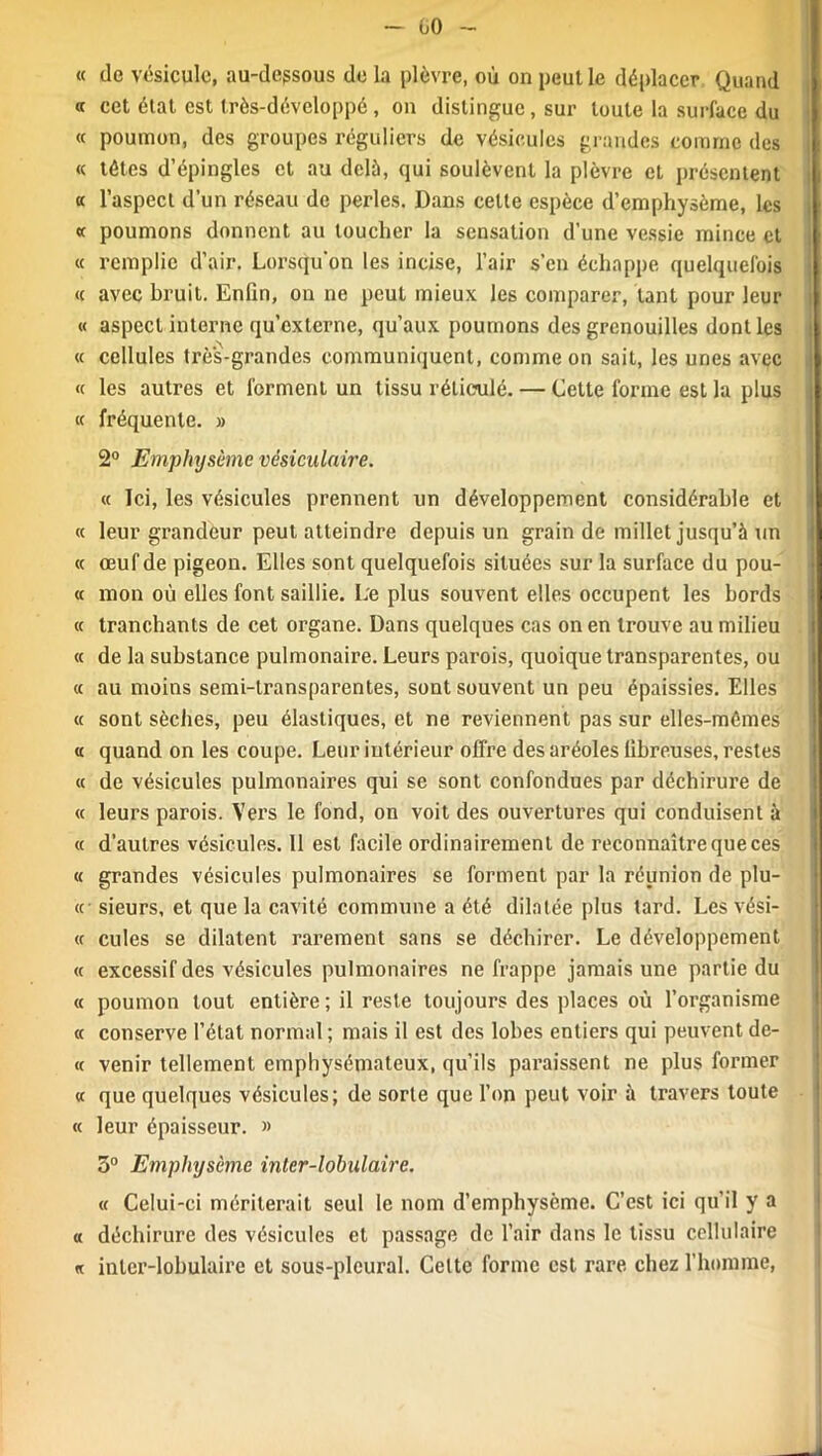üO « de vésicule, au-degsous de la plèvre, où on peut le déplacer Quand « cet état est très-développé, on distingue , sur toute la surface du « poumon, des groupes réguliers de vésicules grandes comme des « têtes d’épingles et au delà, qui soulèvent la plèvre et présentent a l’aspect d’un réseau de perles. Dans celte espèce d’emphysème, les «c poumons donnent au toucher la sensation d’une vessie mince et « remplie d’air. Lorsqu'on les incise, l’air s’en échappe quelquefois « avec bruit. Enfin, on ne peut mieux les comparer, tant pour leur « aspect interne qu’externe, qu’aux poumons des grenouilles dont les « cellules très-grandes communiquent, comme on sait, les unes avec « les autres et forment un tissu réticulé. — Cette forme est la plus « fréquente. » 2° Emphysème vésiculaire. « Ici, les vésicules prennent un développement considérable et « leur grandeur peut atteindre depuis un grain de millet jusqu’à un « œuf de pigeon. Elles sont quelquefois situées sur la surface du pou- « mon où elles font saillie. Le plus souvent elles occupent les bords « tranchants de cet organe. Dans quelques cas on en trouve au milieu « de la substance pulmonaire. Leurs parois, quoique transparentes, ou « au moins semi-transparentes, sont souvent un peu épaissies. Elles « sont sèches, peu élastiques, et ne reviennent pas sur elles-mêmes a quand on les coupe. Leur intérieur offre des aréoles fibreuses, restes « de vésicules pulmonaires qui se sont confondues par déchirure de « leurs parois. Vers le fond, on voit des ouvertures qui conduisent à « d’autres vésicules. 11 est facile ordinairement de reconnaître que ces « grandes vésicules pulmonaires se forment par la réunion de plu- ie sieurs, et que la cavité commune a été dilatée plus tard. Les vési- « cules se dilatent rarement sans se déchirer. Le développement « excessif des vésicules pulmonaires ne frappe jamais une partie du « poumon tout entière; il reste toujours des places où l’organisme « conserve l’état normal ; mais il est des lobes entiers qui peuvent de- « venir tellement emphysémateux, qu’ils paraissent ne plus former « que quelques vésicules; de sorte que l’on peut voir à travers toute « leur épaisseur. » 3° Emphysème inter-lobulaire. « Celui-ci mériterait seul le nom d’emphysème. C’est ici qu’il y a « déchirure des vésicules et passage de l’air dans le tissu cellulaire « inter-lobulaire et sous-pleural. Celte forme est rare chez l’homme,