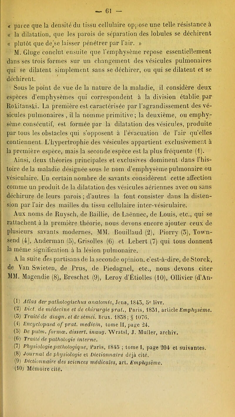 — G1 « parce que la densité du tissu cellulaire oppose une telle résistance à « la dilatation, que les parois de séparation des lobules se déchirent « plutôt que dejse laisser pénétrer par Pair. » M. Gluge conclut ensuite que l'emphysème repose essentiellement dans ses trois formes sur un changement des vésicules pulmonaires qui se dilatent simplement sans se déchirer, ou qui se dilatent et se déchirent. Sous le point de vue de la nature de la maladie, il considère deux espèces d’emphysèmes qui correspondent à la division établie par Rokitanski. La première est caractérisée par l’agrandissement des vé- sicules pulmonaires , il la nomme primitive ; la deuxième, ou emphy- sème consécutif, est formée par la dilatation des vésicules, produite par tous les obstacles qui s’opposent à l’évacuation de l’air quelles contiennent. L’hypertrophie des vésicules appartient exclusivement à la première espèce, mais la seconde espèce est la plus fréquente (1). Ainsi, deux théories principales et exclusives dominent dans l’his- toire de la maladie désignée sous le nom d’emphysème pulmonaire ou vésiculaire. Un certain nombre de savants considèrent cette affection comme un produit de la dilatation des vésicules aériennes avec ou sans déchirure de leurs parois; d’autres la font consister dans la disten- sion par l’air des mailles du tissu cellulaire inter-vésiculaire. Aux noms de Ruysch, de Baillie, de Laënnec, de Louis, etc., qui se rattachent à la première théorie, nous devons encore ajouter ceux de plusieurs savants modernes, MM. Bouillaud (2), Piorry (3), To\vn- send (4], Anderman (5), Grisolles (6) et Lebert (7) qui tous donnent la même signification à la lésion pulmonaire. A la suite (Tes partisans de la seconde opinion, c’est-à-dire, deStorck, de Van Swieten, de Prus, de Piedagnel, etc., nous devons citer MM. Magendie (8), Breschet (9), Leroy d’Étiolles (10), Ollivier (d’An- (1) Atlas der palhologischus anatomie, Jcna, 1843, 3e livr. (2) bicl de médecine et de chirurgie prat., Paris, 1831, article Emphysème, (3) Traité de diagn. et de sèmei. Brux. 1838; § 1076. (1) Encyclupaed of prat. medicin, tome II, page 24. (3) De pulm. formée, dissert, inaug. Wratsl, J. Muller, archiv. (6) Traité de pathologie interne. (7) Physiologie pathologique, Paris, 1843 ; tome I, page 204 et suivantes. (8) Journal de physiologie et Dictionnaire déjà cité. (9) Dictionnaire des sciences médicales, art. Emphysème. (10} Mémoire cité.
