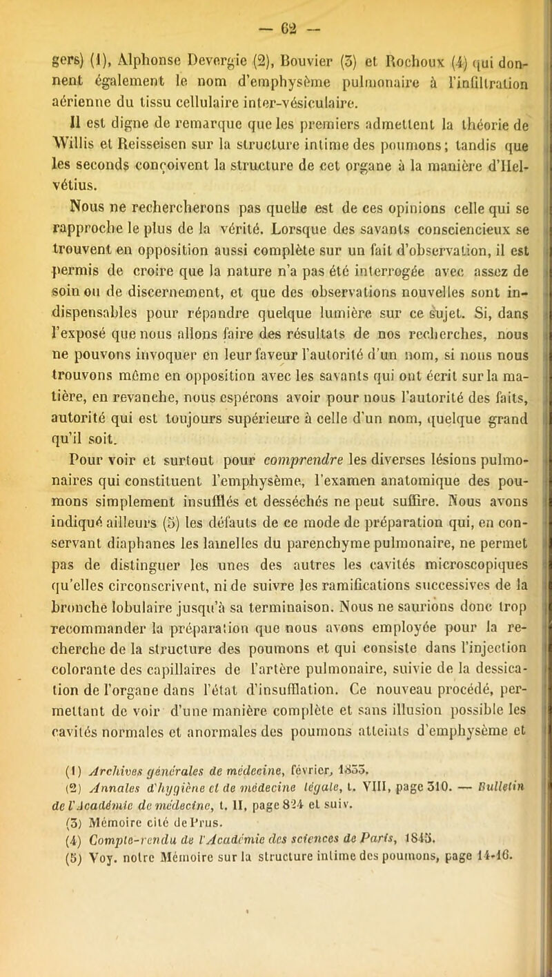 - 62 - gers) (1), Alphonse Devergie (2), Bouvier (5) et. Rochoux (4) qui don- nent également le nom d’emphysème pulmonaire à l’inllllralion aérienne du tissu cellulaire inter-vésiculaire. Il est digne de remarque que les premiers admettent la théorie de Willis et Reisseisen sur la structure intime des poumons; tandis que les seconds conçoivent la structure de cet organe à la manière d’IIel- vétius. Nous ne rechercherons pas quelle est de ces opinions celle qui se rapproche le plus de la vérité. Lorsque des savants consciencieux se trouvent en opposition aussi complète sur un fait d’observation, il est permis de croire que la nature n’a pas été interrogée avec assez de soin ou de discernement, et que des observations nouvelles sont in- dispensables pour répandre quelque lumière sur ce sujet. Si, dans l’exposé que nous allons faire des résultats de nos recherches, nous ne pouvons invoquer en leur faveur l’autorité d’un nom, si nous nous trouvons môme en opposition avec les savants qui ont écrit sur la ma- tière, en revanche, nous espérons avoir pour nous l’autorité des faits, autorité qui est toujours supérieure à celle d'un nom, quelque grand qu’il soit. Pour voir et surtout pour comprendre les diverses lésions pulmo- naires qui constituent l’emphysème, l’examen anatomique des pou- mons simplement insufflés et desséchés ne peut suffire. Nous avons indiqué ailleurs (5) les défauts de ce mode de préparation qui, en con- servant diaphanes les lamelles du parenchyme pulmonaire, ne permet pas de distinguer les unes des autres les cavités microscopiques qu’elles circonscrivent, ni de suivre les ramifications successives de la bronché lobulaire jusqu’à sa terminaison. Nous ne saurions donc trop ! recommander la préparation que nous avons employée pour la re- cherche de la structure des poumons et qui consiste dans l’injection colorante des capillaires de l’artère pulmonaire, suivie de la dessica- tion de l’organe dans l’état d’insufflation. Ce nouveau procédé, per- mettant de voir d’une manière complète et sans illusion possible les cavités normales et anormales des poumons atteints d’emphysème et (1) Archives générales de médecine, février, 1855. (2) Annales d'hygiène cl de médecine legale, t. VIII, page 310. — Bulletin de l'Académie de médecine, t. II, page 824 et suiv. (ô) Mémoire cité dcPrus. (4) Comple-rcndu de l'Académie des sciences de Paris, 1843.