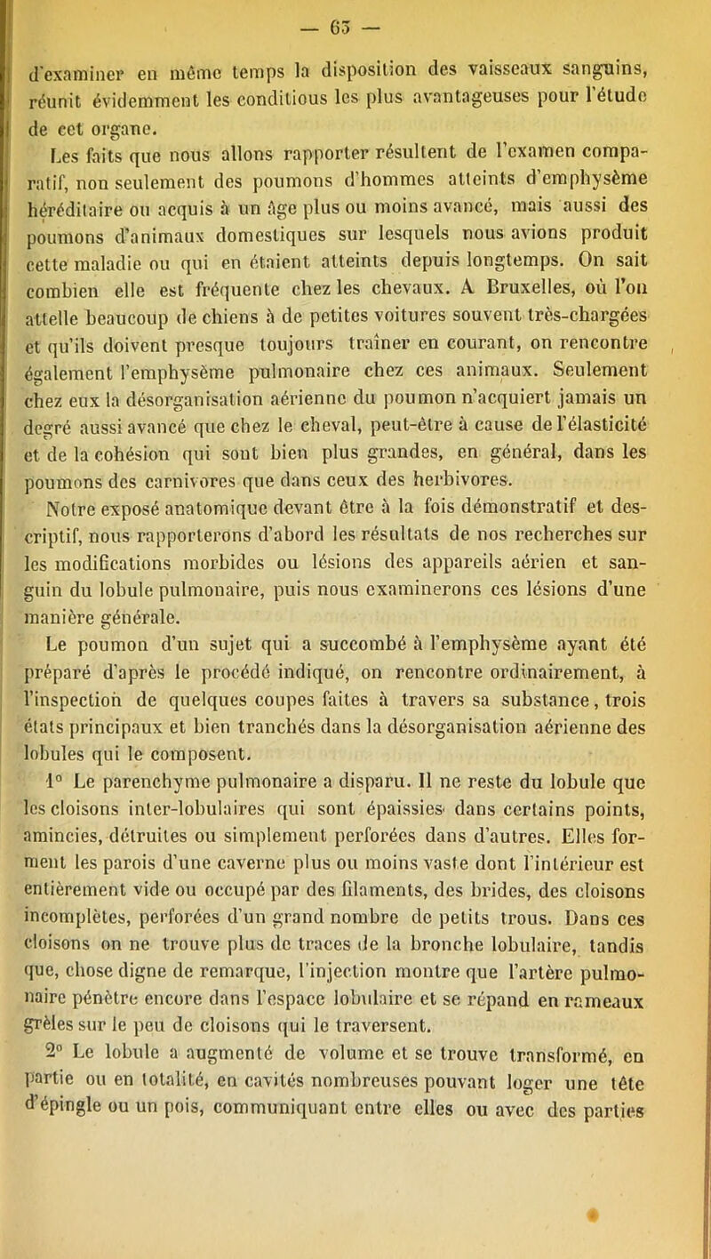 — G 3 — d'examiner en même temps la disposition des vaisseaux sanguins, réunit évidemment les conditious les plus avantageuses pour l’étude de cet organe. Les faits que nous allons rapporter résultent de l’examen compa- ratif, non seulement des poumons d’hommes atteints d’emphysème héréditaire ou acquis à un âge plus ou moins avancé, mais aussi des poumons d’animaux domestiques sur lesquels nous avions produit cette maladie ou qui en étaient atteints depuis longtemps. On sait combien elle est fréquente chez les chevaux. A Bruxelles, où l’on attelle beaucoup de chiens à de petites voitures souvent très-chargées et qu’ils doivent presque toujours traîner en courant, on rencontre également l’emphysème pulmonaire chez ces animaux. Seulement chez eux la désorganisation aérienne du poumon n’acquiert jamais un degré aussi avancé que chez le cheval, peut-être à cause de l’élasticité et de la cohésion qui sont bien plus grandes, en général, dans les poumons des carnivores que dans ceux des herbivores. Notre exposé anatomique devant être à la fois démonstratif et des- criptif, nous rapporterons d’abord les résultats de nos recherches sur les modiOcations morbides ou lésions des appareils aérien et san- guin du lobule pulmonaire, puis nous examinerons ces lésions d’une manière générale. Le poumon d’un sujet qui a succombé à l’emphysème ayant été préparé d’apres le procédé indiqué, on rencontre ordinairement, à l’inspection de quelques coupes faites à travers sa substance, trois états principaux et bien tranchés dans la désorganisation aérienne des lobules qui le composent. 1° Le parenchyme pulmonaire a disparu. Il ne reste du lobule que les cloisons inter-lobulaires qui sont épaissies1 dans certains points, amincies, détruites ou simplement perforées dans d’autres. Elles for- ment les parois d’une caverne plus ou moins vaste dont l’intérieur est entièrement vide ou occupé par des filaments, des brides, des cloisons incomplètes, perforées d’un grand nombre de petits trous. Dans ces cloisons on ne trouve plus de traces de la bronche lobulaire, tandis que, chose digne de remarque, l’injection montre que l’artère pulmo- naire pénètre encore dans l’espace lobulaire et se répand en rameaux grêles sur le peu de cloisons qui le traversent. 2° Le lobule a augmenté de volume et se trouve transformé, en partie ou en totalité, en cavités nombreuses pouvant loger une tête d’épingle ou un pois, communiquant entre elles ou avec des parties