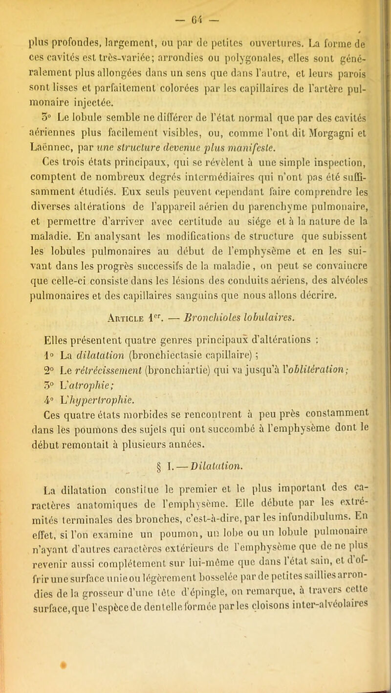 plus profondes, largement, ou par de petites ouvertures. La forme de ces cavités est très-variée; arrondies ou polygonales, elles sont géné- ralement plus allongées dans un sens que dans l’autre, et leurs parois sont lisses et parfaitement colorées par les capillaires de l’artère pul- monaire injectée. 5° Le lobule semble ne différer de l’état normal que par des cavités aériennes plus facilement visibles, ou, comme l’ont dit Morgagni et Laënnec, par une structure devenue plus manifeste. Ces trois états principaux, qui se révèlent à une simple inspection, comptent de nombreux degrés intermédiaires qui n’ont pas été suffi- samment étudiés. Eux seuls peuvent cependant faire comprendre les diverses altérations de l’appareil aérien du parenchyme pulmonaire, et permettre d’arriver avec certitude au siège et à la nature de la maladie. En analysant les modifications de structure que subissent les lobules pulmonaires au début de l’emphysème et en les sui- vant dans les progrès successifs de la maladie , on peut se convaincre que celle-ci consiste dans les lésions des conduits aériens, des alvéoles pulmonaires et des capillaires sanguins que nous allons décrire. Article 1er. — Bronchioles lobulaires. Elles présentent quatre genres principaux d’altérations : 1° La dilatation (bronchicctasie capillaire) ; 2° Le rétrécissement (bronchiarlie) qui va jusqu’à Xoblitération; 5° L'atrophie; 4° L'hypertrophie. Ces quatre états morbides se rencontrent à peu près constamment dans les poumons des sujets qui ont succombé à l’emphysème dont le début remontait à plusieurs années. § I. — Dilatation. La dilatation constitue le premier et le plus important des ca- ractères anatomiques de l’emphysème. Elle débute par les extré- mités terminales des bronches, c’est-à-dire, par les infundibuluins. En effet, si l’on examine un poumon, un lobe ou un lobule pulmonaire n’ayant d’autres caractères extérieurs de l’emphysème que de ne plus revenir aussi complètement sur lui-même que dans 1 état sain, et d of- frir une surface unieou légèrement bosselée par de petites saillies arron- dies de la grosseur d’une tète d’épingle, on remarque, à travers cette surface,que l’cspècede dentelle formée parles cloisons inter-alvéolaires