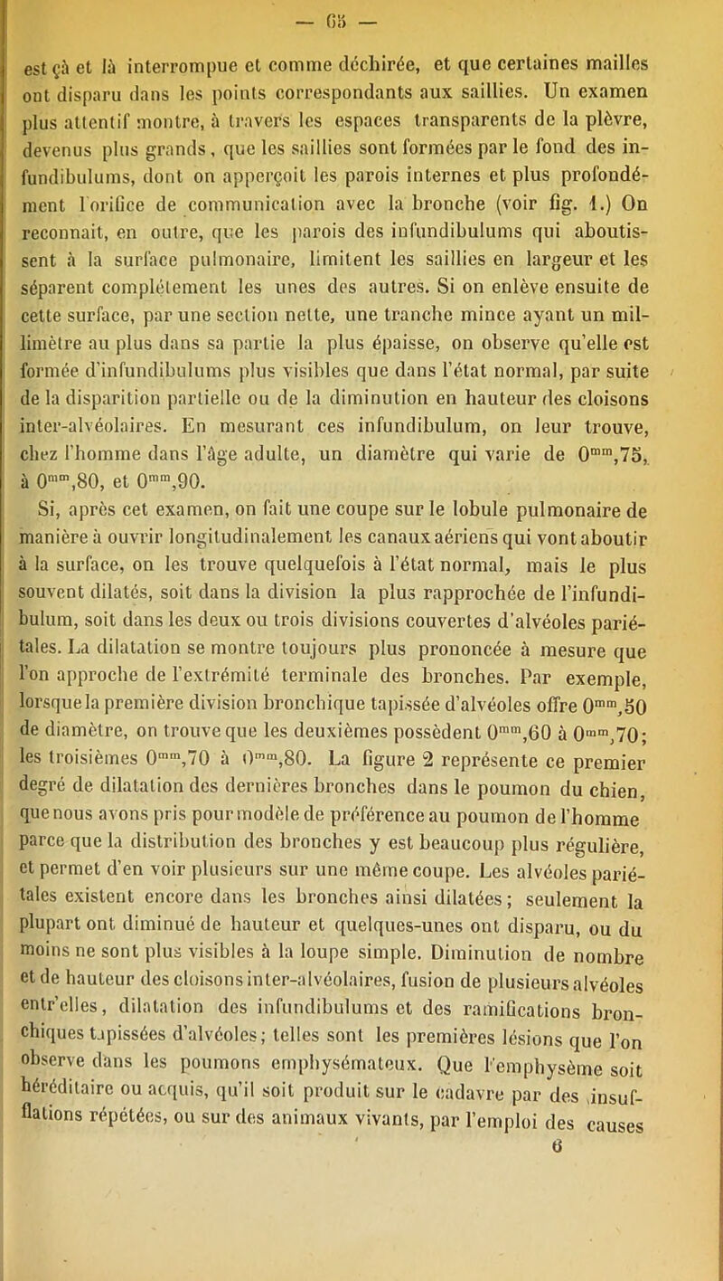estçù et là interrompue et comme déchirée, et que certaines mailles ont disparu dans les points correspondants aux saillies. Un examen plus attentif montre, à travers les espaces transparents de la plèvre, devenus plus grands , que les saillies sont formées par le fond des in- fundibulums, dont on apperçoit les parois internes et plus profondé- ment 1 orifice de communication avec la bronche (voir fig. 1.) On reconnaît, en outre, que les parois des iufundibulums qui aboutis- sent à la surface pulmonaire, limitent les saillies en largeur et les séparent complètement les unes des autres. Si on enlève ensuite de cette surface, par une section nette, une tranche mince ayant un mil- limètre au plus dans sa partie la plus épaisse, on observe quelle est formée d’infundibulums plus visibles que dans l’état normal, par suite de la disparition partielle ou de la diminution en hauteur des cloisons inter-alvéolaires. En mesurant ces infundibulum, on leur trouve, chez l’homme dans l’âge adulte, un diamètre qui varie de 0mm,75, à 0mm,80, et 0mm,90. Si, après cet examen, on fait une coupe sur le lobule pulmonaire de manière à ouvrir longitudinalement les canaux aériens qui vont aboutir à la surface, on les trouve quelquefois à l’état normal, mais le plus souvent dilatés, soit dans la division la plus rapprochée de l’infundi- bulum, soit dans les deux ou trois divisions couvertes d'alvéoles parié- tales. La dilatation se montre toujours plus prononcée à mesure que l’on approche de l’extrémité terminale des bronches. Par exemple, lorsque la première division bronchique tapissée d’alvéoles offre 0mm,S0 de diamètre, on trouve que les deuxièmes possèdent 0mm,60 à 0 mm ,70; les troisièmes 0m,n,70 à 0mm,80. La figure 2 représente ce premier degré de dilatation des dernières bronches dans le poumon du chien, que nous avons pris pour modèle de préférence au poumon de l’homme parce que la distribution des bronches y est beaucoup plus régulière, et permet d’en voir plusieurs sur une même coupe. Les alvéoles parié- tales existent encore dans les bronches ainsi dilatées; seulement la plupart ont diminué de hauteur et quelques-unes ont disparu, ou du moins ne sont plus visibles à la loupe simple. Diminution de nombre et de hauteur des cloisons inter-alvéolaires, fusion de plusieurs alvéoles entr’elles, dilatation des infundibulums et des ramifications bron- chiques tapissées d’alvéoles; telles sont les premières lésions que l’on observe dans les poumons emphysémateux. Que l'emphysème soit héréditaire ou acquis, qu’il soit produit sur le cadavre par des .insuf- flations répétées, ou sur des animaux vivants, par l’emploi des 6 causes