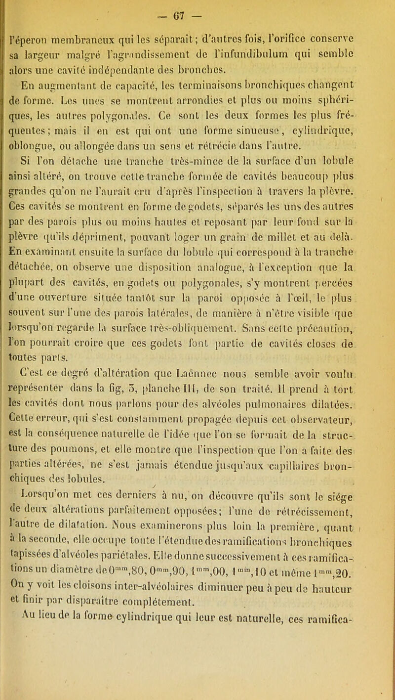 l’éperon membraneux qui les séparait; d’autres fois, l’orifice conserve sa largeur malgré l’agrandissement de l’infundibulum qui semble alors une cavilé indépendante des bronches. En augmentant de rapacité, les terminaisons bronchiques changent de forme. Les unes se montrent arrondies et plus ou moins sphéri- ques, les autres polygonales. Ce sont les deux formes les plus fré- quentes; mais il en est qui ont une forme sinueuse, cylindrique, oblongue, ou allongée dans un sens et rétrécie dans l’autre. Si l'on détache une tranche très-mince de la surface d’un lobule ainsi altéré, on trouve cette tranche formée de cavités beaucoup plus grandes qu’on ne l’aurait cru d’après l’inspection à travers la plèvre. Ces cavités se montrent en forme de godets, séparés les uns des autres par des parois plus ou moins hautes et reposant par leur fond sur la plèvre qu’ils dépriment, pouvant loger un grain de millet, et au delà. En examinant ensuite la surface du lobule qui correspond à la tranche détachée, on observe une disposition analogue, à l’exception que la plupart des cavités, en godets ou polygonales, s’y montrent percées d’une ouverture située tantôt sur la paroi opposée à l'œil, le plus souvent sur l’une des parois latérales, de manière à n’Strc visible que lorsqu’on regarde la surface très-obliquement. Sans celle précaution, l’on pourrait croire que ces godets font partie de cavités closes de toutes parts. C’est ce degré d’altération que Laënnec nous semble avoir voulu représenter dans la fig, 5, planche III, de son traité. Il prend à tort les cavités dont nous parlons pour des alvéoles pulmonaires dilatées. Celte erreur, qui s’est constamment propagée depuis cet observateur, est la conséquence naturelle de l’idée que l’on se formait de la struc- ture des poumons, et elle montre que l’inspection que l’on a faite des parties altérées, ne s’est jamais étendue jusqu’aux capillaires bron- chiques des lobules. J Lorsqu’on met ces derniers à nu, on découvre qu’ils sont le siése de deux altérations parfaitement opposées; l’une de rétrécissement, 1 autre de dilatation. Nous examinerons plus loin la première, quant à la seconde, elle occupe toute l'étendue dos ramifications bronchiques tapissées d’alvéoles pariétales. Elle donne successivement à ces ramifica- tions un diamètre de O1™,80, O1™,90, lmm,00, I “in,I0 et même 1““,20. On y voit les cloisons inter-alvéolaires diminuer peu à peu de hauteur et finir par disparaître complètement. Au lieu de la forme cylindrique qui leur est naturelle, ces ramifica-