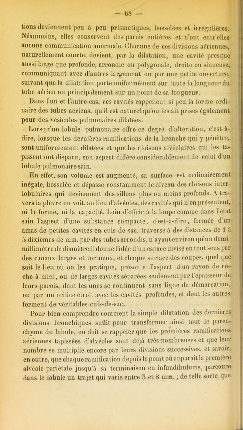 -es- tions deviennent peu à peu prismatiques, bosselées et irrégulières. Néanmoins, elles conservent des parois entières et n'ont entr’elles aucune communication anormale. Chacune de ces divisions aériennes, naturellement courte, devient, par la dilatation, une cavité presque aussi large que profonde, arrondie ou polygonale, droite ou sinueuse, communiquant avec d’autres largement ou par une petite ouverture, suivant que la dilatation porte uniformément sur toute la longueur du tube aérien ou principalement sur un point de sa longueur. Dans l’un et l’autre cas, ces cavités rappellent si peu la forme ordi- naire des tubes aériens, qu’il est naturel qu’on les ait prises également pour des vésicules pulmonaires dilatées. Lorsqu'un lobule pulmonaire offre ce degré d’altération, c’est-à- dire, lorsque les dernières ramifications de la bronche qui y pénètre, sont uniformément dilatées et que les cloisons alvéolaires qui les ta- pissent ont disparu, son aspect diffère considérablement de celui d’un lobule pulmonaire sain. En effet, son volume est augmenté, sa surface est ordinairement inégale, bosselée et dépasse constamment le niveau des cloisons inter- lobulaires qui deviennent des sillons plus ou moins profonds. A tra- vers ia plèvre on voit, au lieu d’alvéoles, des cavités qui n’en présentent, ni la forme, ni la capacité. Loin d’offrir à la loupe comme dans l’état- sain l’aspect d’une substance compacte, c’est-à-dire, formée d’un amas de petites cavités en culs-de-sac, traversé à des distances de 1 à 5 dixièmes de mm. par des tubes arrondis, n’ayanlenviron qu’un demi- millimèlrede diamètre,il donne l’idée d’un espace divisé en tout sens par des canaux larges et tortueux, et chaque surface des coupes, quel que soit le beu où on les pratique, présente l’aspect d'un rayon de ru- che à miel, ou de larges cavités séparées seulement par l’épaisseur de leurs parois, dont les unes se continuent sans ligne de démarcation, ou par un orifice étroit avec les cavités profondes, et dont les autres forment de véritables culs-de-sac. Pour bien comprendre comment la simple dilatation des dernières divisions bronchiques suffit pour transformer ainsi tout le paren- chyme du lobule, on doit se rappeler que les premières ramifications aériennes tapissées d’alvéoles sont déjà très-nombreuses et que leur nombre se multiplie encore par leurs divisions successives, et savoir, en outre, que chaque ramification depuis le point où apparaît la première alvéole pariétale jusqu’à sa terminaison en infundibulums, parcoure
