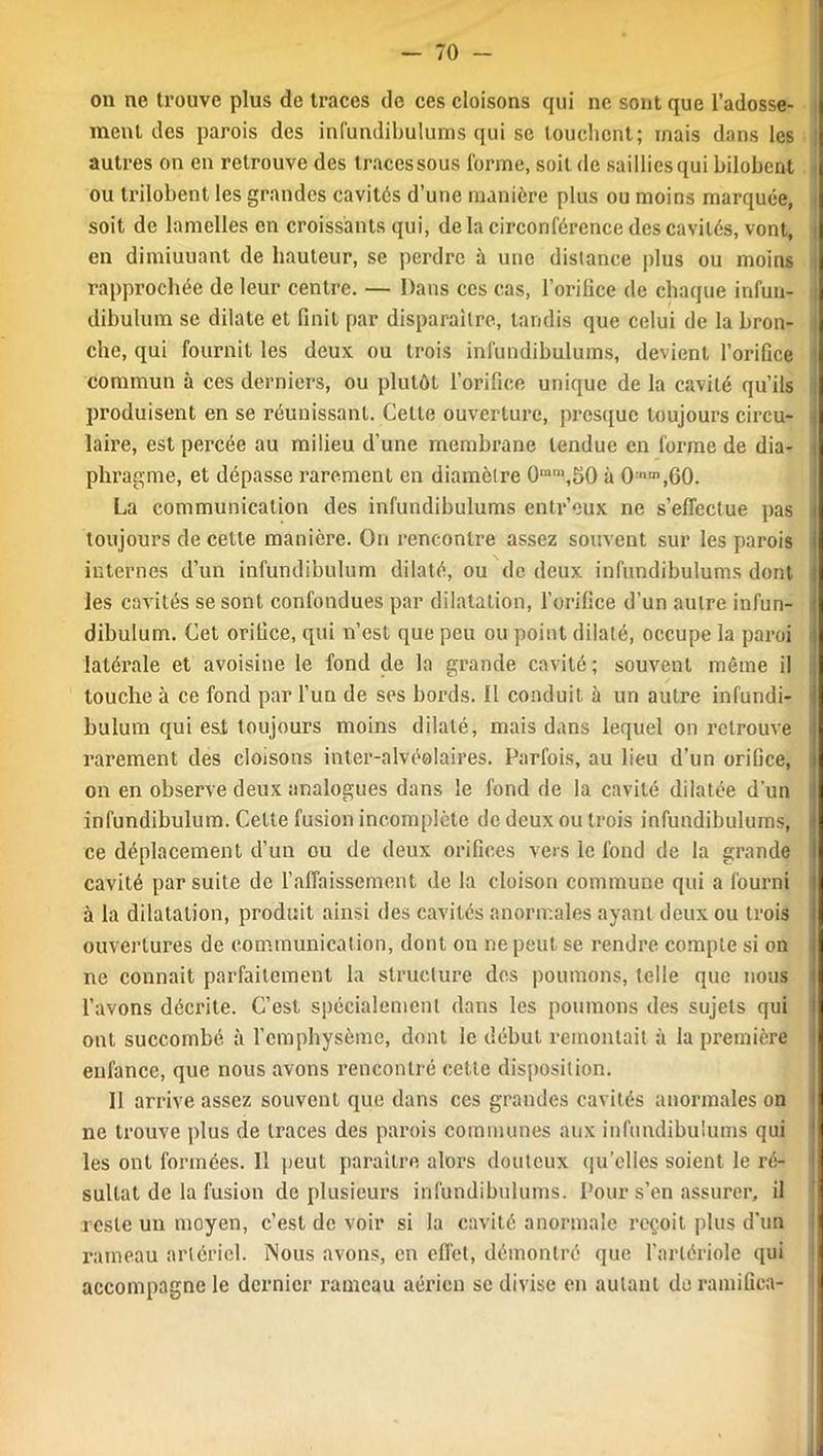 on ne trouve plus de traces de ces cloisons qui ne sont que l’adosse- ment des parois des infundibulums qui se touchent; mais dans les ! autres on en retrouve des traces sous forme, soit de saillies qui bilobent : ou trilobent les grandes cavités d’une manière plus ou moins marquée, soit de lamelles en croissants qui, de la circonférence des cavités, vont, en dimiuuant de hauteur, se perdre à une distance plus ou moins rapprochée de leur centre. — Dans ces cas, l’orifice de chaque infun- j dibulum se dilate et finit par disparaître, tandis que celui de la bron- j che, qui fournit les deux ou trois infundibulums, devient l’orifice i commun à ces derniers, ou plutôt l’orifice unique de la cavité qu’ils i produisent en se réunissant. Cette ouverture, presque toujours circu- i laire, est percée au milieu d’une membrane tendue en forme de dia- | phragme, et dépasse rarement en diamètre 0mm,50 à 0nm,G0. La communication des infundibulums entr’eux ne s’effectue pas j toujours de cette manière. On rencontre assez souvent sur les parois i internes d’un infundibulum dilaté, ou de deux infundibulums dont les cavités se sont confondues par dilatation, l’orifice d’un autre infun- dibulum. Cet orifice, qui n’est que peu ou point dilaté, occupe la paroi latérale et avoisine le fond de la grande cavité; souvent même il touche à ce fond par l’un de ses bords. Il conduit à un autre infundi- bulum qui est toujours moins dilaté, mais dans lequel on retrouve rarement des cloisons inter-alvéolaires. Parfois, au lieu d’un orifice, on en observe deux analogues dans le fond de la cavité dilatée d’un infundibulum. Cette fusion incomplète de deux ou trois infundibulums, • ce déplacement d’un ou de deux orifices vers le fond de la grande ; cavité par suite de l’affaissement de la cloison commune qui a fourni i à la dilatation, produit ainsi des cavités anormales ayant deux ou trois ouvertures de communication, dont on ne peut se rendre compte si on ne connait parfaitement la structure des poumons, telle que nous l’avons décrite. C’est spécialement dans les poumons des sujets qui ont succombé à l'emphysème, dont le début remontait à la première enfance, que nous avons rencontré cette disposition. Il arrive assez souvent que dans ces grandes cavités anormales on ne trouve plus de traces des parois communes aux infundibulums qui les ont formées. 11 peut paraître alors douteux quelles soient le ré- sultat de la fusion de plusieurs infundibulums. Pour s’en assurer, il reste un moyen, c’est de voir si la cavité anormale reçoit plus d’un l'ameau artériel. Nous avons, en effet, démontré que l’artériole qui accompagne le dernier rameau aérien se divise en autant de ramifiea-