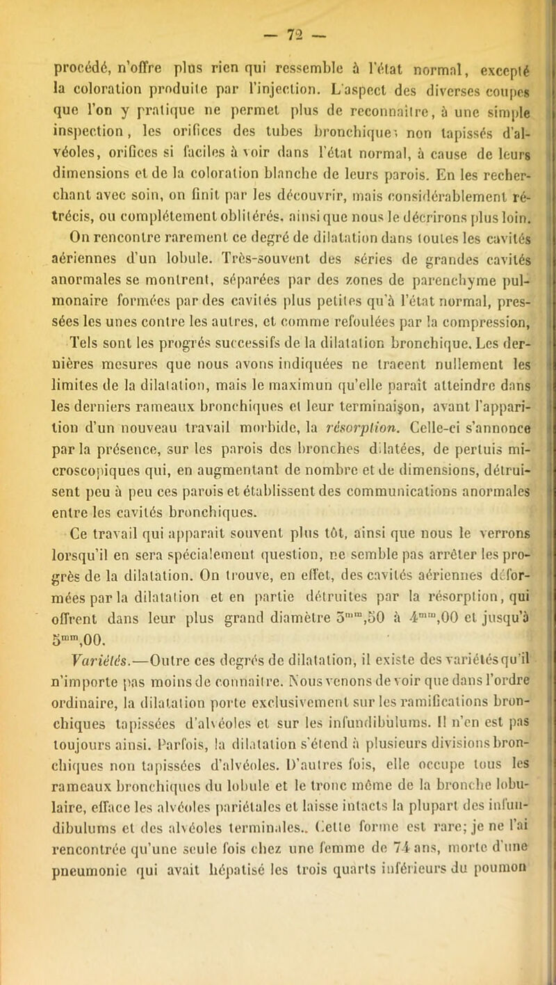 procédé, n’offre plus rien qui ressemble à l’état normal, excepté la coloration produite par l’injection. L'aspect des diverses coupes que l’on y pratique ne permet plus de reconnaître, à une simple inspection, les orifices des tubes bronchique', non tapissés d’al- véoles, orifices si faciles à voir dans l’état normal, à cause de leurs dimensions et de la coloration blanche de leurs parois. En les recher- chant avec soin, on finit par les découvrir, mais considérablement ré- trécis, ou complètement oblitérés, ainsique nous le décrirons plus loin. On rencontre rarement ce degré de dilatation dans toutes les cavités aériennes d’un lobule. Très-souvent des séries de grandes cavités anormales se montrent, séparées par des zones de parenchyme pul- monaire formées par des cavités plus petites qu’à l’état normal, pres- sées les unes contre les autres, et comme refoulées par la compression, Tels sont les progrès successifs de la dilatation bronchique. Les der- nières mesures que nous avons indiquées ne tracent nullement les limites de la dilatation, mais le maximun qu’elle paraît atteindre dans les derniers rameaux bronchiques et leur terminaison, avant l’appari- tion d’un nouveau travail morbide, la résorption. Celle-ci s’annonce parla présence, sur les parois des bronches dilatées, de perluis mi- croscopiques qui, en augmentant de nombre et de dimensions, détrui- sent peu à peu ces parois et établissent des communications anormales entre les cavités bronchiques. Ce travail qui apparait souvent plus tôt, ainsi que nous le verrons lorsqu’il en sera spécialement question, ne semble pas arrêter les pro- grès de la dilatation. On trouve, en effet, des cavités aériennes défor- mées par la dilatation et en partie détruites par la résorption, qui offrent dans leur plus grand diamètre 3n,m,50 à 4mIU,00 et jusqu’à 5mm,00. Variétés.—Outre ces degrés de dilatation, il existe des variétés qu’il n’importe [tas moins de connaître. Nous venons de voir que dans l’ordre ordinaire, la dilatation porte exclusivement sur les ramifications bron- chiques tapissées d’alvéoles et sur les infundibùlums. Il n’en est pas toujours ainsi. Parfois, la dilatation s'étend à plusieurs divisions bron- chiques non tapissées d’alvéoles. D’autres fois, elle occupe tous les rameaux bronchiques du lobule et le tronc même de la bronche lobu- laire, efface les alvéoles pariétales et laisse intacts la plupart des infuu- dibulums et des alvéoles terminales.. Celle forme est rare; je ne lai rencontrée qu’une seule fois chez une femme de 74-ans, morte d’une pneumonie qui avait hépatisé les trois quarts inférieurs du poumon