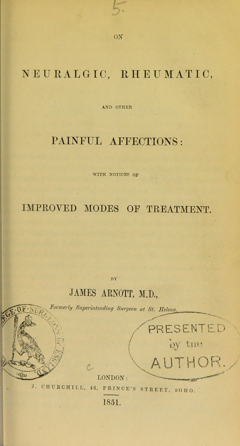 OX NEURALGIC, RHEUMATIC, AND OTHER PAINEUL AFFECTIONS: WITH NOTICES OE IMPROVED MODES OE TREATMENT. RY JAMES ARNOTT, M.D., Formerly Superintending Surgeon at St. TTeJenn. PRESENTED \ by tuo AUTHOR. / LONDON : J. CHURCHILL, 46, PRINCE’S STREET. SOHO. 1851.