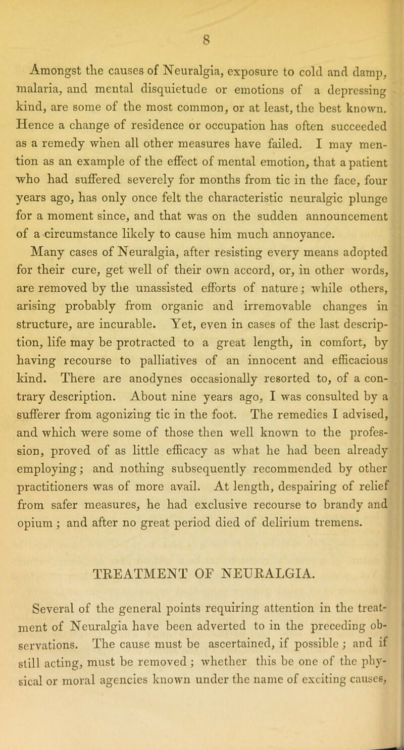 Amongst the causes of Neuralgia, exposure to cold and damp, malaria, and mental disquietude or emotions of a depressing kind, are some of the most common, or at least, the best known. Hence a change of residence or occupation has often succeeded as a remedy when all other measures have failed. I may men- tion as an example of the effect of mental emotion, that a patient who had suffered severely for months from tic in the face, four years ago, has only once felt the characteristic neuralgic plunge for a moment since, and that was on the sudden announcement of a circumstance likely to cause him much annoyance. Many cases of Neuralgia, after resisting every means adopted for their cure, get well of their own accord, or, in other words, are removed by the unassisted efforts of nature; while others, arising probably from organic and irremovable changes in structure, are incurable. Yet, even in cases of the last descrip- tion, life may be protracted to a great length, in comfort, by having recourse to palliatives of an innocent and efficacious kind. There are anodynes occasionally resorted to, of a con- trary description. About nine years ago, I was consulted by a sufferer from agonizing tic in the foot. The remedies I advised, and which were some of those then well known to the profes- sion, proved of as little efficacy as what he had been already employing; and nothing subsequently recommended by other practitioners was of more avail. At length, despairing of relief from safer measures, he had exclusive recourse to brandy and opium ; and after no great period died of delirium tremens. TREATMENT OF NEURALGIA. Several of the general points requiring attention in the treat- ment of Neuralgia have been adverted to in the preceding ob- servations. The cause must be ascertained, if possible; and if still acting, must be removed ; whether this be one of the phy- sical or moral agencies known under the name of exciting causes,