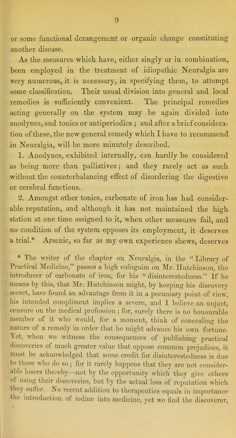 or some functional derangement or organic change constituting another disease. As the measures which have, either singly or in combination, been employed in the treatment of idiopathic Neuralgia are very numerous, it is necessary, in specifying them, to attempt some classification. Their usual division into general and local remedies is sufficiently convenient. The principal remedies acting generally on the system may be again divided into anodynes, and tonics or antiperiodics ; and after a brief considera- tion of these, the new general remedy which I have to recommend in Neuralgia, will be more minutely described. 1. Anodynes, exhibited internally, can hardly be considered as being more than palliatives; and they rarely act as such without the counterbalancing effect of disordering the digestive or cerebral functions. 2. Amongst other tonics, carbonate of iron has had consider- able reputation, and although it has not maintained the high station at one time assigned to it, when other measures fail, and no condition of the system opposes its employment, it deserves a trial * Arsenic, so far as my own experience shews, deserves * The writer of the chapter on Neuralgia, in the “ Library of Practical Medicine,” passes a high euloguim on Mr. Hutchinson, the introducer of carbonate of iron, for his “ disinterestedness.” If he means by this, that Mr. Hutchinson might, by keeping his discovery secret, have found an advantage from it in a pecuniary point of view, his intended compliment implies a severe, and I believe an unjust, censure on the medical profession ; for, surely there is no honourable member of it who would, for a moment, think of concealing the nature of a remedy in order that he might advance his own fortune. Yet, when we witness the consequences of publishing practical discoveries of much greater value that oppose common prejudices, it must be acknowledged that some credit for disinterestedness is due to those who do so ; for it rarely happens that they are not consider- able losers thereby—not by the opportunity which they give others ot using their discoveries, but by the actual loss of reputation which they suffer. No recent addition to therapeutics equals in importance the introduction ol iodine into medicine, yet we find the discoverer,