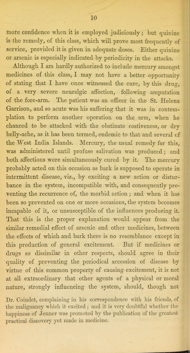 more confidence when it is employed judiciously; but quinine is the remedy, of this class, which will prove most frequently of service, provided it is given in adequate doses. Either quinine or arsenic is especially indicated by periodicity in the attacks. Although I am hardly authorized to include mercury amongst medicines of this class, I may not have a better opportunity of stating that I have once witnessed the cure, by this drug, of a very severe neuralgic affection, following amputation of the fore-arm. The patient was an officer in the St. Helena Garrison, and so acute was his suffering that it wras in contem- plation to perform another operation on the arm, when he chanced to be attacked with the obstinate costiveness, or dry belly-ache, as it has been termed, endemic to that and several of the West India Islands. Mercury, the usual remedy for this, was administered until profuse salivation was produced; and both affections were simultaneously cured by it. The mercury probably acted on this occasion as bark is supposed to operate in intermittent disease, viz., by exciting a new action or distur- bance in the system, incompatible with, and consequently pre- venting the recurrence of, the morbid action ; and when it has been so prevented on one or more occasions, the system becomes incapable of it, or unsusceptible of the influences producing it. That this is the proper explanation would appear from the similar remedial effect of arsenic and other medicines, between the effects of which and bark there is no resemblance except in this production of general excitement. But if medicines or drugs so dissimilar in other respects, should agree in their quality of preventing the periodical accession of disease by virtue of this common property of causing excitement, it is not at all extraordinary that other agents of a physical or moral nature, strongly influencing the system, should, though not Dr. Coindet, complaining in his correspondence with his friends, of the malignancy which it excited ; mid it is very doubtful whether the happiness of Jenner was promoted by the publication of the greatest practical discovery yet made in medicine.