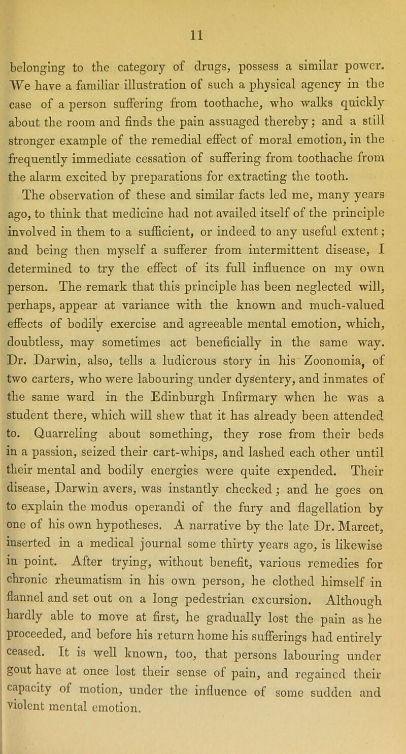 belonging to the category of drugs, possess a similar power. We have a familiar illustration of such a physical agency in the case of a person suffering from toothache, who walks quickly about the room and finds the pain assuaged thereby; and a still stronger example of the remedial effect of moral emotion, in the frequently immediate cessation of suffering from toothache from the alarm excited by preparations for extracting the tooth. The observation of these and similar facts led me, many years ago, to think that medicine had not availed itself of the principle involved in them to a sufficient, or indeed to any useful extent; and being then myself a sufferer from intermittent disease, I determined to try the effect of its full influence on my own person. The remark that this principle has been neglected will, perhaps, appear at variance with the known and much-valued effects of bodily exercise and agreeable mental emotion, which, doubtless, may sometimes act beneficially in the same way. Dr. Darwin, also, tells a ludicrous story in his Zoonomia, of two carters, who were labouring under dysentery, and inmates of the same ward in the Edinburgh Infirmary when he was a student there, which will shew that it has already been attended to. Quarreling about something, they rose from their beds in a passion, seized their cart-whips, and lashed each other until their mental and bodily energies were quite expended. Then- disease, Darwin avers, was instantly checked ; and he goes on to explain the modus operandi of the fury and flagellation by one of his own hypotheses. A narrative by the late Dr. Marcet, inserted in a medical journal some thirty years ago, is likewise in point. After trying, without benefit, various remedies for chronic rheumatism in his own person, he clothed himself in flannel and set out on a long pedestrian excursion. Although hardly able to move at first, he gradually lost the pain as he proceeded, and before his return home his sufferings had entirely ceased. It is well known, too, that persons labouring under gout have at once lost their sense of pain, and regained their capacity of motion, under the influence of some sudden and violent mental emotion.