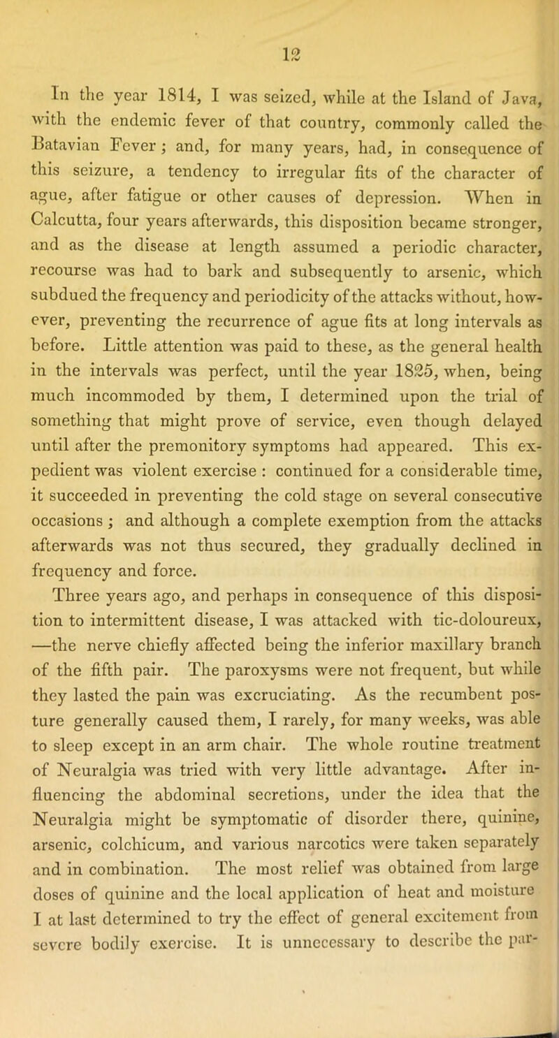 In the year 1814, I was seized, while at the Island of Java, with the endemic fever of that country, commonly called the Batavian Fever ; and, for many years, had, in consequence of this seizure, a tendency to irregular fits of the character of ague, after fatigue or other causes of depression. When in Calcutta, four years afterwards, this disposition became stronger, and as the disease at length assumed a periodic character, recourse was had to bark and subsequently to arsenic, which subdued the frequency and periodicity of the attacks without, how- ever, preventing the recurrence of ague fits at long intervals as before. Little attention was paid to these, as the general health in the intervals was perfect, until the year 1825, when, being much incommoded by them, I determined upon the trial of something that might prove of service, even though delayed until after the premonitory symptoms had appeared. This ex- pedient was violent exercise : continued for a considerable time, it succeeded in preventing the cold stage on several consecutive occasions ; and although a complete exemption from the attacks afterwards was not thus secured, they gradually declined in frequency and force. Three years ago, and perhaps in consequence of this disposi- tion to intermittent disease, I was attacked with tic-doloureux, —the nerve chiefly afFected being the inferior maxillary branch of the fifth pair. The paroxysms were not frequent, but while they lasted the pain was excruciating. As the recumbent pos- ture generally caused them, I rarely, for many weeks, was able to sleep except in an arm chair. The whole routine treatment of Neuralgia was tried with very little advantage. After in- fluencing the abdominal secretions, under the idea that the Neuralgia might be symptomatic of disorder there, quinine, arsenic, colchicum, and various narcotics were taken separately and in combination. The most relief was obtained from large doses of quinine and the local application of heat and moisture I at last determined to try the effect of general excitement from severe bodily exercise. It is unnecessary to describe the par-