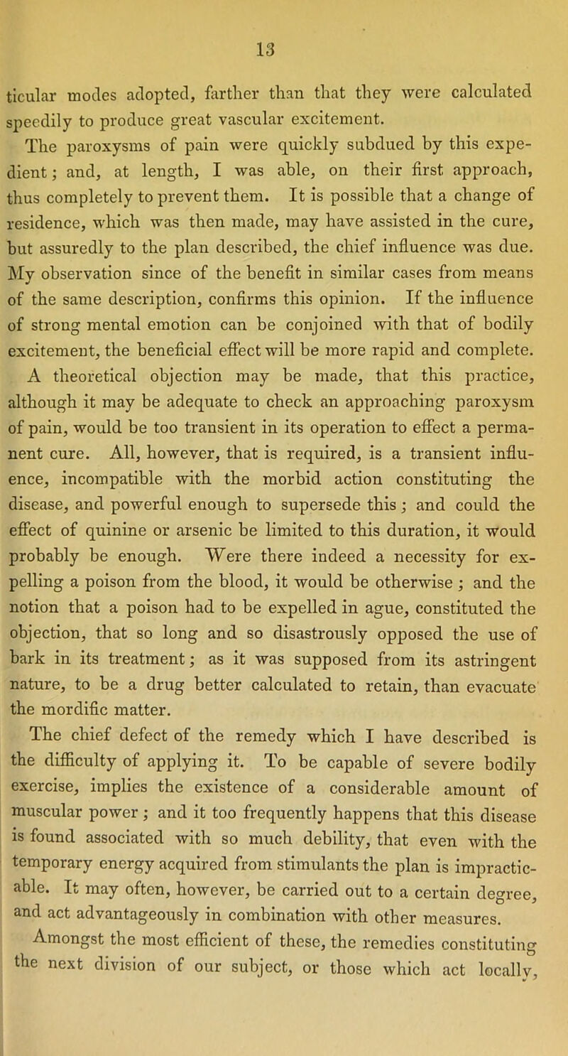 ticular modes adopted, farther than that they were calculated speedily to produce great vascular excitement. The paroxysms of pain were quickly subdued by this expe- dient ; and, at length, I was able, on their first approach, thus completely to prevent them. It is possible that a change of residence, which was then made, may have assisted in the cure, but assuredly to the plan described, the chief influence was due. Mv observation since of the benefit in similar cases from means •/ of the same description, confirms this opinion. If the influence of strong mental emotion can be conjoined with that of bodily excitement, the beneficial effect will be more rapid and complete. A theoretical objection may be made, that this practice, although it may be adequate to check an approaching paroxysm of pain, would be too transient in its operation to effect a perma- nent cure. All, however, that is required, is a transient influ- ence, incompatible with the morbid action constituting the disease, and powerful enough to supersede this; and could the effect of quinine or arsenic be limited to this duration, it would probably be enough. Were there indeed a necessity for ex- pelling a poison from the blood, it would be otherwise ; and the notion that a poison had to be expelled in ague, constituted the objection, that so long and so disastrously opposed the use of bark in its treatment; as it was supposed from its astringent nature, to be a drug better calculated to retain, than evacuate the mordific matter. The chief defect of the remedy which I have described is the difficulty of applying it. To be capable of severe bodily exercise, implies the existence of a considerable amount of muscular power; and it too frequently happens that this disease is found associated with so much debility, that even with the temporary energy acquired from stimulants the plan is impractic- able. It may often, however, be carried out to a certain degree, and act advantageously in combination with other measures. Amongst the most efficient of these, the remedies constituting the next division of our subject, or those which act locally,