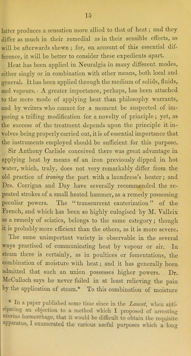 latter produces a sensation more allied to that of heat; and they differ as much in their remedial as in their sensible effects, as will be afterwards shewn; for, on account of this essential dif- ference, it will be better to consider these expedients apart. Heat has been applied in Neuralgia in many different modes, either singly or in combination with other means, both local and general. It has been applied through the medium of solids, fluids, and vapours. A greater importance, perhaps, has been attached to the mere mode of applying heat than philosophy warrants, and by writers who cannot for a moment be suspected of im- posing a trifling modification for a novelty of principle; yet, as the success of the treatment depends upon the principle it in- volves being properly carried out, it is of essential importance that the instruments employed should be sufficient for this purpose. Sir Anthony Carlisle conceived there was great advantage in applying heat by means of an iron previously dipped in hot water, which, truly, does not very remarkably differ from the old practice of ironing the part with a laundress’s heater; and Drs. Corrigan and Day have severally recommended the re- peated strokes of a small heated hammer, as a remedy possessing peculiar powers. The “transcurrent cauterization” of the French, and which has been so highly eulogised by M. Valleix as a remedy of sciatica, belongs to the same category; though it is probably more efficient than the others, as it is more severe. The same unimportant variety is observable in the several ways practised of communicating heat by vapour or air. In steam there is certainly, as in poultices or fomentations, the combination of moisture with heat; and it has generally been admitted that such an union possesses higher powers. Dr. McCulloch says he never failed in at least relieving the pain by the application of steam.* To this combination of moisture In a paper published some time since in the Lancet, when anti- cipating an objection to a method which I proposed of arresting uterine hcemorrhage, that it would be difficult to obtain the requisite apparatus, I enumerated the various useful purposes which a long