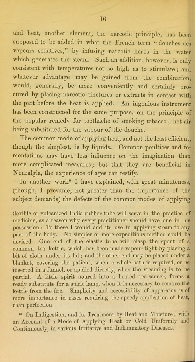 1G and heat., another element, the narcotic principle, has been supposed to be added in what the French term “ douches des vapeurs sedatives,” by infusing narcotic herbs in the water which generates the steam. Such an addition, however, is only consistent with temperatures not so high as to stimulate; and whatever advantage may be gained from the combination, would, generally, be more conveniently and certainly pro- cured by placing narcotic tinctures or extracts in contact with the part before the heat is applied. An ingenious instrument has been constructed for the same purpose, on the principle of the popular remedy for toothache of smoking tobacco; hot air being substituted for the vapour of the douche. The common mode of applying heat, and not the least efficient, though the simplest, is by liquids. Common poultices and fo- mentations may have less influence on the imagination than more complicated measures; but that they are beneficial in .Neuralgia, the experience of ages can testify. In another work* I have explained, with great minuteness, (though, I presume, not greater than the importance of the subject demands) the defects of the common modes of applying flexible or vulcanized India-rubber tube will serve in the practice of medicine, as a reason why every practitioner should have one in his possession: To these I would add its use in applying steam to any part of the body. No simpler or more expeditious method could be devised. One end of the elastic tube will clasp the spout of a common tea kettle, which has been made vapour-tight by placing a bit of cloth under its lid ; and the other end may be placed under a blanket, covering the patient, when a whole bath is required, or be inserted in a funnel, or applied directly, when the steaming is to be partial. A little spirit poured into a heated tea-saucer, forms a ready substitute for a spirit lamp, when it is necessary to remove the kettle from the fire. Simplicity and accessibility of apparatus is of more importance in cases requiring the speedy application of heat, than perfection. * On Indigestion, and its Treatment by Heat and Moisture ; with an Account of a Mode of Applying Heat or Cold Uniformly and Continuously, in various Irritative and Inflammatory Diseases.