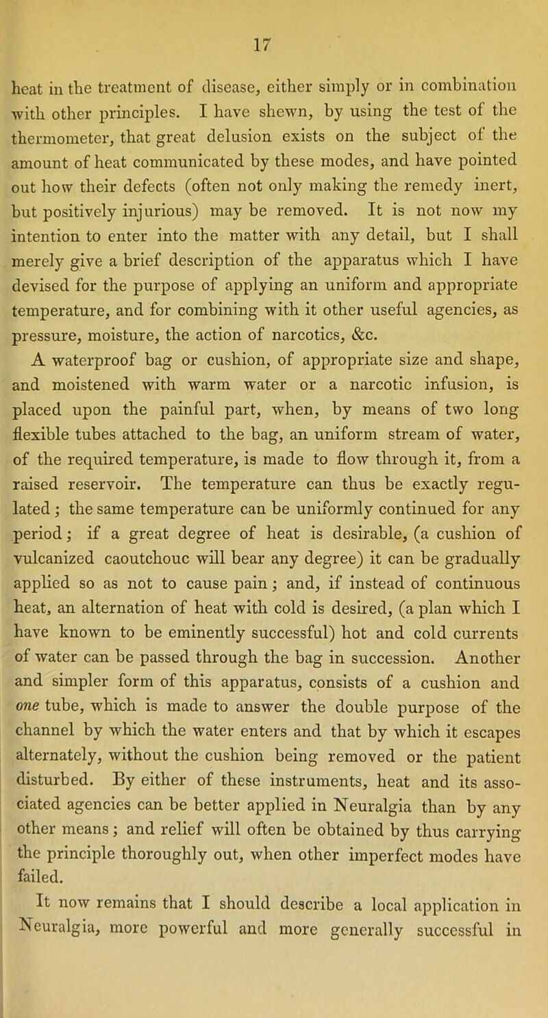 heat in the treatment of disease, either simply or in combination with other principles. I have shewn, by using the test of the thermometer, that great delusion exists on the subject of the amount of heat communicated by these modes, and have pointed out how their defects (often not only making the remedy inert, but positively injurious) may be removed. It is not now my intention to enter into the matter with any detail, but I shall merely give a brief description of the apparatus which I have devised for the purpose of applying an uniform and appropriate temperature, and for combining with it other useful agencies, as pressure, moisture, the action of narcotics, &c. A waterproof bag or cushion, of appropriate size and shape, and moistened with warm water or a narcotic infusion, is placed upon the painful part, when, by means of two long flexible tubes attached to the bag, an uniform stream of water, of the required temperature, is made to flow through it, from a raised reservoir. The temperature can thus be exactly regu- lated ; the same temperature can be uniformly continued for any period; if a great degree of heat is desirable, (a cushion of vulcanized caoutchouc will bear any degree) it can be gradually applied so as not to cause pain; and, if instead of continuous heat, an alternation of heat with cold is desired, (a plan which I have known to be eminently successful) hot and cold currents of water can be passed through the bag in succession. Another and simpler form of this apparatus, consists of a cushion and one tube, which is made to answer the double purpose of the channel by which the water enters and that by which it escapes alternately, without the cushion being removed or the patient disturbed. By either of these instruments, heat and its asso- ciated agencies can be better applied in Neuralgia than by any other means; and relief will often be obtained by thus carrying the principle thoroughly out, when other imperfect modes have failed. It now remains that I should describe a local application in Neuralgia, more powerful and more generally successful in